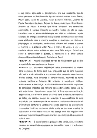 e sua morte abnegada o Cristianismo em sua nascente, dando
curso posterior ao heroísmo de figuras impressionantes como Pedro,
Paulo, João, Maria de Magdala, Tiago, Barnabé, Timóteo, Vicente de
Paula, Francisco de Assis, Teresa de Jesus, João Huss, Dom Bosco,
Antônio de Pádua e outros que foram olvidados em santifiçado
anonimato. O sangue inocente do Mestre, vertido do alto da cruz,
transformou-se no fermento divino que, em fabuloso quimismo, depois
catalizou as energias dispersas dos apóstolos atemorizados e deu-lhes
nova vitalidade para a marcha corajosa e obstinada em defesa e
propagação do Evangelho, embora isso também lhes viesse a custar
o martírio e a própria vida! Após a morte de Jesus, a dor e a
saudade despertaram vivíssimas nos seus fiéis amigos, fazendo-os
sentir e compreender a pureza, a fidelidade e o amor jamais
desmentidos ou igualados pelo Cordeiro de Deus!
PERGUNTA: — Alguns estudiosos da vida de Jesus dizem que ele era
um socialista avançado para a época.
RAMATíS: — O socialismo pregado por Jesus era manifesto do interior
para o exterior, de dentro para fora, ensinando que os bens materiais
são meios e não a finalidade suprema da alma, o que torna os homens
menos avaros, mais cordatos e compreensivos, reunindo-os numa
vivência pacífica e fraterna. No entanto, o socialismo político,
embora tente a distribuição equitativa dos bens do mundo, origina-se
de condições impostas aos homens pelo poder estatal, pelas leis ou
até pela tirania. No primeiro caso, tudo é fruto de uma abdicação
espontânea, e o homem então usa dos bens materiais para renovar
as lições do espírito eterno; no segundo, é conseqüência de uma
imposição, que nem sempre dá ao homem a conformidade espiritual!
E' infrutífero confundir o verdadeiro sentido espiritual do Cristianismo
com certas doutrinas modernas ainda imaturas em seus ensaios de
socialismo; o verdadeiro cristão não deseja, nem faz negócios com
quaisquer movimentos políticos do mundo; ele, de início, já renunciou à
própria vida!
PERGUNTA: — E quais foram os prejuízos tão sérios, que Jesus teria
causado ao sacerdócio organizado de Jerusalém, para o crucificarem
no Gólgota?
 