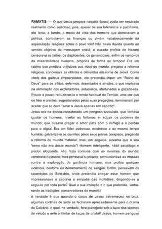 RAMATíS: — O que Jesus pregava naquela época podia ser encarado
realmente como sedicioso, pois, apesar de sua tolerância e pacifismo,
ele íeria, a fundo, o modo de vida dos homens que dominavam a
política, controlavam as finanças ou viviam nababescamente da
especulação religiosa sobre o povo tolo! Não havia dúvida quanto ao
sentido objetivo da mensagem cristã; o ousado profeta de Nazaré
censurava os fartos, os displicentes, os gananciosos, enfim os vampiros
da miserabilidade humana, próprios de todos os tempos! Era um
rabino que predizia prejuízos aos ricos do mundo, pregava a reforma
religiosa, condenava as oblatas e oferendas em nome de Jeová. Como
chefe dos galileus empobrecidos, ele pretendia impor um "Reino de
Deus" para os aflitos, enfermos, deserdados e simples, o que implicava
na eliminação dos exploradores, astuciosos, afortunados e gozado-res.
Pouco a pouco reduzir-se-ia a renda habitual do Templo, uma vez que
os fiéis e crentes, sugestionados pelas suas pregações, terminariam por
aceitar que se deve "amar a Jeová apenas em espírito".
Jesus era na época considerado um perigoso socialista, que tentava
igualar os homens, nivelar as fortunas e reduzir os poderes do
mundo; que ousava pregar o amor para com o inimigo e o perdão
para o algoz! Era um líder poderoso, excêntrico e ao mesmo tempo
humilde; galvanizava os ouvintes pelos seus planos corajosos, pregando
a reforma do mundo material, mas, em seguida, advertia que o seu
"reino não era deste mundo"! Homem inteligente, hábil psicólogo e
orador eloqüente, não fazia conluios com os maiorais do mundo;
verberava o pecado, mas perdoava o pecador, revolucionava as massas
contra a exploração da ganância humana, mas proibia qualquer
violência, desforra ou derramamento de sangue. Enfim, pensavam os
sacerdotes do Siné-drio, onde pretendia chegar esse homem que
impressionava e captava a simpatia das multidões, dispondo-as a
segui-lo por toda parte? Qual a sua intenção e o que pretendia, verbe-
rando as tradições conservadoras do mundo?
A verdade é que quando o corpo de Jesus estremeceu na cruz,
algumas cortinas de seda se fecharam apressadamente para o drama
do Calvário, o qual, na verdade, fora planejado sob o luxo dos tapetes
de veludo e ante o tilintar de taças de cristal! Jesus, homem perigoso
 