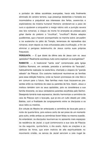 e portador de idéias socialistas avançadas, havia sido finalmente
eliminado do cenário terreno, cuja presença destemida e honesta era
incomodativa e prejudicial aos interesses dos fartos, avaren-tos e
exploradores da miséria humana! Homens venderam-se a peso de
ouro e ajudaram a enquadrar o meigo rabino sob a punição severa
das leis romanas; a claque da morte foi arranjada as pressas para
gritar diante do pretorio o "crucificai", "crucificai"! Muitos adeptos
pusilânimes, que o haviam acompanhado na marcha sobre Jerusalém
e na avalancha no pátio do Templo, temerosos de represálias dos
romanos, eram depois os mais entusiastas pela crucificação, a fim de
eliminar o perigoso testemunho de Jesus contra suas próprias
fraquezas.
PERGUNTA: — E que dizeis da última ceia de Jesus com os .seus
apóstolos? Realmente aconteceu tudo como explicam os evangelistas?

RAMATíS: — A tradicional "santa ceia" comemorada pela Igreja
Católica Romana, em verdade, precedia a cerimônia do "lava-pés",
habitualmente realizada na sexta-feira, chamada a véspera do "grande
sábado" da Páscoa. Era costume tradicional reunirem-se as famílias
para essa refeição fraterna, onde se faziam promessas de vida feliz e
em comum para o futuro. Nas famílias mais ricas trocavam-se pre-
sentes entre os membros da casa ou parentes de fora. Assim, Jesus a
instituiu também com os seus apóstolos, pois os considerava a sua
família itinerante, os seus verdadeiros parentes escolhidos pelo Senhor.
Desejando torná-la mais expressiva, decidiu harmonizar a cerimônia da
ceia da Páscoa com o lava-pés, que já era um culto ideado por João
Batista, coiíi a finalidade de congraçamento entre os discípulos e os
seus rabis ou mestres.
Em virtude do Mestre ter antecipado a cerimônia do lava-pés para a
noite de quarta-feira, pois estava certo de ser preso de um momento
para outro, então ambas as cerimônias foram feitas na mesma ocasião.
Ao entardecer, os discípulos reuniram-se no aposento mais espaçoso
da residência de Jeziel, o qual comemoraria a sua ceia de Páscoa
na dia seguinte, quinta-feira, o dia exato. Após as orações e os
cânticos de hinos, que eram motivos de alta espiritualidade no
movimento cristão, os servos de Jeziel serviram a ceia írugal de
 