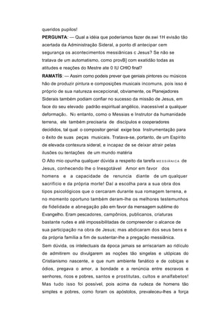 queridos pupilos!
PERGUNTA: — Qual a idéia que poderíamos fazer de.swi 1H evisão tão
acertada da Administração Sideral, a ponto dl antecipar cem
segurança os acontecimentos messiânicas c Jesus? Se não se
tratava de um automatismo, como provB] com exatidão todas as
atitudes e reações do Mestre ate 0 IU CHIO final?
RAMATÍS: — Assim como podeis prever que geniais pintores ou músicos
hão de produzir pintura e composições musicais incomuns, pois isso é
próprio de sua natureza excepcional, obviamente, os Planejadores
Siderais também podiam confiar no sucesso da missão de Jesus, em
face do seu elevado padrão espiritual angélico, inacessível a qualquer
deformaçãO . NO entanto, como o Messias e Instrutor da humanidade
terrena, ele também precisaria de discípulos e cooperadores
decididos, tal qual o compositor genial exige boa Instrumentação para
o êxito de suas peças musicais. Tratava-se, portanto, de um Espírito
de elevada contexura sideral, e incapaz de se deixar atrair pelas
ilusões ou tentações de um mundo matéria
O Alto mio opunha qualquer dúvida a respeito da tarefa   MESSIÂNICA   de
Jesus, conhecendo lhe o Inesgotável      Amor em favor     dos
homens    e   a capacidade de     renuncia    diante   de um qualquer
sacrifício e da própria morte! Daí a escolha para a sua obra dos
tipos psicológicos que o cercaram durante sua romagem terrena, e
no momento oportuno também deram-lhe os melhores testemunhos
de fidelidade e abnegação pão em favor da mensagem sublime do
Evangelho. Eram pescadores, campônios, publicanos, criaturas
bastante rudes e até impossibilitadas de compreender o alcance de
sua participação na obra de Jesus; mas abdicaram dos seus bens e
da própria família a fim de sustentar-lhe a pregação messiânica.
Sem dúvida, os intelectuais da época jamais se arriscariam ao ridículo
de admitirem ou divulgarem as noções tão singelas e utópicas do
Cristianismo nascente, e que num ambiente fanático e de cobiças e
ódios, pregava o amor, a bondade e a renúncia entre escravos e
senhores, ricos e pobres, santos e prostitutas, cultos e analfabetos!
Mas tudo isso foi possível, pois acima da rudeza de homens tão
simples e pobres, como foram os apóstolos, prevaleceu-lhes a força
 