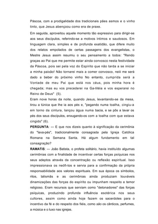 Páscoa, com a prodigalidade dos tradicionais pães asmos e o vinho
tinto, que Jesus abençoou como era de praxe.

Em seguida, aproveitou aquele momento tão expressivo para dirigir-se
aos seus discípulos, referindo-se a motivos íntimos e saudosos. Em
linguagem clara, simples e de profunda exatidão, que difere muito
dos relatos empolados de certas passagens dos evangelistas, o
Mestre Jesus assim resumiu o seu pensamento a todos: "Rendo
graças ao Pai que me permite estar ainda convosco nesta festividade
da Páscoa, pois sei pela voz do Espírito que não tarda a se iniciar
a minha paixão! Não tornarei mais a comer convosco, neiii me será
dado a beber do próximo vinho No entanto, cumprida será a
Vontade de meu Pai que está nos céus, pois minha hora é
chegada; mas eu vos precederei na Ga-liléia e vos esperarei no
Reino de Deus" (5).
Eram nove horas da noite, quando Jesus, levantando-se da mesa,
tirou a túnica que lhe ia aos pés e, "pegando numa toalha, cingiu-a
em torno da cintura, lançou água numa bacia, e se pôs a lavar os
pés dos seus discípulos, enxugando-os com a toalha com que estava
cingido" (6).
PERGUNTA: — E que nos dizeis quanto à significação da cerimônia
do "lava-pés", tradicionalmente consagrada pela Igreja Católica
Romana       na   Semana     Santa.     Há   algum    fundamento    em    tal
consagração?
RAMATíS: — João Batista, o profeta solitário, havia instituído algumas
cerimônias com a finalidade de incentivar certas forças psíquicas nos
seus adeptos através da concentração ou reflexão espiritual. Isso
impressionava os neófi-tos e servia para a confirmação da própria
responsabilidade aos valores espirituais. Em sua época os símbolos,
ritos,   talismãs   e   as    cerimônias     ainda    produziam    louváveis
dinamizações das forças do espírito ou impunham respeito e temor
religioso. Eram recursos que serviam como "detonadores" das forças
psíquicas,    produzindo     profunda    influência   esotérica   nos    seus
cultores, assim como ainda hoje fazem os sacerdotes para o
incentivo da fé e do respeito dos fiéis, como são os cânticos, perfumes,
a música e o luxo nas igrejas.
 