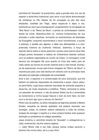 cerimônia do "lava-pés" na quarta-feira, após a grande ceia, em vez de
esperar a sexta-feira tradicional, pois seria a sua última demonstração
de confiança no Pài. Depois de ter enxugado os pés dos seus
discípulos, auxiliado por Tiago, Jesus ergueu-se e alçou a voz,
exortando-os para que prosseguissem corajosamente na divulgação da
"Boa Nova" e do "Reino de Deus", e jamais se conturbassem mesmo
diante da morte. Relembrou-lhes os. motivos fundamentais de sua
amizade e união espiritual, revivendo os ensinamentos de libertação
do Evangelho, enquanto recomendava o amor incondicional, o auxílio
à pobreza, o perdão aos algozes, o afeto aos delinqüentes e a com-
preensão fraterna às mulheres infelizes. Salientou a força do
espírito eterno sobre a carne perecível; exortou para que-os seus fiéis
amigos jamais tisnassem a beleza do Cristianismo fazendo conluios
com os poderes organizados do mundo de César. A mensagem cristã
deveria ser divulgada tãa pura quanto os lírios dos vales; pois de
nada valiam as honras do mundo material ante a vida imortal. Encheu-
os de esperanças novas pela breve chegada do "Reino de Deus" e
incentivouos para uma vida heróica em sintonia com os princípios mais
elevados da redenção e libertação da humanidade!
Ante a dor, o espanto e a consternação de seus discípulos, que lhe
bebiam as palavras repassadas de melancolia e pesar, Jesus voltou-
se para Pedro, cujas faces estavam marcadas de profunda angústia e
disse-lhe, de modo eloqüente e profético: "Pedro, doravante tu serás
um pescador de homens, e não de peixes! Sobre tua fé e sinceridade
eu fundamento a minha Igreja! Seja-te o dom do bom falar, do bom
ouvir e do bom agir para o serviço do Senhor!"
Pedro caiu de joelhos, os olhos marejados de lágrimas perante o Mestre
Amado, enquanto os demais apóstolos mal podiam esconder sua
comoção. Judas, no entanto, estava cabisbaixo e roído de ciúmes,
incapaz de esmagar o orgulho e o amor próprio feridos ante qualquer
distinção ou preferência no colégio apostólico.
Jesus encerrou a cerimônia tocante do "lava-pés", e achegando-se a
João, enternecido, fez-lhe amena rogativa:
— João! Minha mãe é tua mãe, porque somos irmãos perante o
Senhor! Na minha falta, sê tu o seu filho!
 