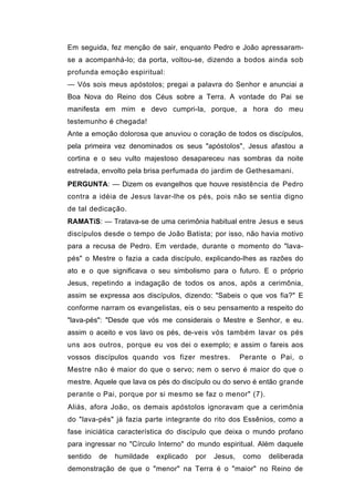Em seguida, fez menção de sair, enquanto Pedro e João apressaram-
se a acompanhá-lo; da porta, voltou-se, dizendo a bodos ainda sob
profunda emoção espiritual:
— Vós sois meus apóstolos; pregai a palavra do Senhor e anunciai a
Boa Nova do Reino dos Céus sobre a Terra. A vontade do Pai se
manifesta em mim e devo cumpri-la, porque, a hora do meu
testemunho é chegada!
Ante a emoção dolorosa que anuviou o coração de todos os discípulos,
pela primeira vez denominados os seus "apóstolos", Jesus afastou a
cortina e o seu vulto majestoso desapareceu nas sombras da noite
estrelada, envolto pela brisa perfumada do jardim de Gethesamani.
PERGUNTA: — Dizem os evangelhos que houve resistência de Pedro
contra a idéia de Jesus lavar-lhe os pés, pois não se sentia digno
de tal dedicação.
RAMATíS: — Tratava-se de uma cerimônia habitual entre Jesus e seus
discípulos desde o tempo de João Batista; por isso, não havia motivo
para a recusa de Pedro. Em verdade, durante o momento do "lava-
pés" o Mestre o fazia a cada discípulo, explicando-lhes as razões do
ato e o que significava o seu simbolismo para o futuro. E o próprio
Jesus, repetindo a indagação de todos os anos, após a cerimônia,
assim se expressa aos discípulos, dizendo: "Sabeis o que vos fia?" E
conforme narram os evangelistas, eis o seu pensamento a respeito do
"lava-pés": "Desde que vós me considerais o Mestre e Senhor, e eu.
assim o aceito e vos lavo os pés, de-veis vós também lavar os pés
uns aos outros, porque eu vos dei o exemplo; e assim o fareis aos
vossos discípulos quando vos fizer mestres.           Perante o Pai, o
Mestre não é maior do que o servo; nem o servo é maior do que o
mestre. Aquele que lava os pés do discípulo ou do servo é então grande
perante o Pai, porque por si mesmo se faz o menor" (7).
Aliás, afora João, os demais apóstolos ignoravam que a cerimônia
do "lava-pés" já fazia parte integrante do rito dos Essênios, como a
fase iniciática característica do discípulo que deixa o mundo profano
para ingressar no "Círculo Interno" do mundo espiritual. Além daquele
sentido   de   humildade   explicado   por   Jesus,   como   deliberada
demonstração de que o "menor" na Terra é o "maior" no Reino de
 