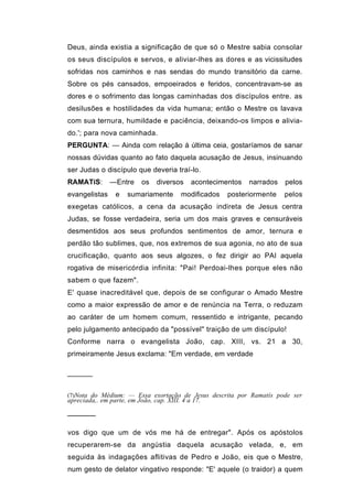 Deus, ainda existia a significação de que só o Mestre sabia consolar
os seus discípulos e servos, e aliviar-lhes as dores e as vicissitudes
sofridas nos caminhos e nas sendas do mundo transitório da carne.
Sobre os pés cansados, empoeirados e feridos, concentravam-se as
dores e o sofrimento das longas caminhadas dos discípulos entre. as
desilusões e hostilidades da vida humana; então o Mestre os lavava
com sua ternura, humildade e paciência, deixando-os limpos e alivia-
do.'; para nova caminhada.
PERGUNTA: — Ainda com relação à última ceia, gostaríamos de sanar
nossas dúvidas quanto ao fato daquela acusação de Jesus, insinuando
ser Judas o discípulo que deveria traí-lo.
RAMATíS:       —Entre      os   diversos     acontecimentos   narrados   pelos
evangelistas     e    sumariamente       modificados   posteriormente    pelos
exegetas católicos, a cena da acusação indireta de Jesus centra
Judas, se fosse verdadeira, seria um dos mais graves e censuráveis
desmentidos aos seus profundos sentimentos de amor, ternura e
perdão tão sublimes, que, nos extremos de sua agonia, no ato de sua
crucificação, quanto aos seus algozes, o fez dirigir ao PAI aquela
rogativa de misericórdia infinita: "Pai! Perdoai-lhes porque eles não
sabem o que fazem".
E' quase inacreditável que, depois de se configurar o Amado Mestre
como a maior expressão de amor e de renúncia na Terra, o reduzam
ao caráter de um homem comum, ressentido e intrigante, pecando
pelo julgamento antecipado da "possível" traição de um discípulo!
Conforme narra o evangelista João, cap. XIII, vs. 21 a 30,
primeiramente Jesus exclama: "Em verdade, em verdade


──────


(7)Nota do Médium: — Essa exortação de Jesus descrita por Ramatís pode ser
apreciada,. em parte, em João, cap. XIII. 4 a 17.

──────

vos digo que um de vós me há de entregar". Após os apóstolos
recuperarem-se da angústia daquela acusação velada, e, em
seguida às indagações aflitivas de Pedro e João, eis que o Mestre,
num gesto de delator vingativo responde: "E' aquele (o traidor) a quem
 