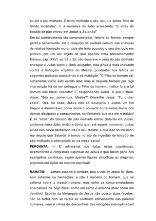 eu der o pão molhado. E tendo molhado o pão, deu-o a Judas, filho de
Simão Iscariotes". E a narrativa de João acrescenta: "E atrás do
bocado de pão entrou em Judas o Satanás!"
Em tal acontecimento tão comprometedor, faltaria ao Mestre, sempre
gentil e benevolente, até o resquício da piedade comum nas criaturas
de relativa formação moral, pois ele teria acusado o seu discípulo em
público, por um ato abjeto de que apenas tinha pressentimento!
Mateus, cap. XXVI, vs. 21 a 25, não descreve a cena do pão molhado
entregue a Judas como o libelo acusador, mas ainda é mais chocante
contra a linhagem angélica do Mestre, pondo-lhe nos lábios as
seguintes palavras acusatórias e da maldição: "O Filho do homem vai,
certamente, como está escrito dele; mas ai daquele homem por cuja
intervenção há de ser entregue o Filho do homem; melhor fora a tal
homem não haver nascido!" E, respondendo Judas, o que o traía,
disse: "Sou eu, porventura, Mestre?" Disse-lhe Jesus: "Tu o dis-
seste". Ora, no caso, Jesus não só desejaria a Judas um fim
trágico e abominável, como ainda o acusaria brutalmente diante dos
demais discípulos e companheiros, confirmando que era ele o traidor!
E se "atrás" do bocado de pão molhado entrou Satanás em Judas,
conforme narra João, então é óbvio que, até aquele momento, Judas
ainda não havia deliberado trair o seu Mestre; e que isso só lhe ocor-
reu depois que Satanás o tomou no ato da ingestão do bocado de
pão molhado e abençoado ali na mesa santa!
PERGUNTA:      —    E'   admissível   que    todas   essas   ocorrências,
desmentindo a contextura espiritual de Jesus e que fazem parte dos
evangelhos canônicos, sejam apenas figuras simbólicas ou alegorias,
propondo-nos lições de alcance espiritual?

RAMATíS: — Jamais essa foi a verdade, pois a vida de Jesus foi clara,
sem sofismas ou hesitações, e não à maneira do homem, que se
salienta sobre a massa humana, mas sofre as comprometedoras
alternativas de hoje obrar como um santo e amanhã atuar como um
demônio! Espírito da hierarquia de Jesus não possui duas facetas,
não se turba nem se nivela ao conteúdo efervescente das paixões
humanas, nem é vítima do descontrole das emoções indisciplinadas!
 
