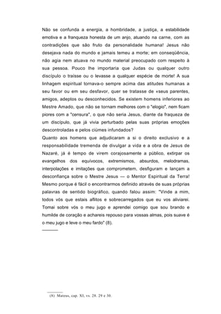 Não se confunda a energia, a hombridade, a justiça, a estabilidade
emotiva e a franqueza honesta de um anjo, atuando na carne, com as
contradições que são fruto da personalidade humana! Jesus não
desejava nada do mundo e jamais temeu a morte; em conseqüência,
não agia nem atuava no mundo material preocupado com respeito à
sua pessoa. Pouco lhe importaria que Judas ou qualquer outro
discípulo o traísse ou o levasse a qualquer espécie de morte! A sua
linhagem espiritual tornava-o sempre acima das atitudes humanas a
seu favor ou em seu desfavor, quer se tratasse de «seus parentes,
amigos, adeptos ou desconhecidos. Se existem homens inferiores ao
Mestre Amado, que não se tornam melhores com o "elogio", nem ficam
piores com a "censura", o que não seria Jesus, diante da fraqueza de
um discípulo, que já vivia perturbado pelas suas próprias emoções
descontroladas e pelos ciúmes infundados?
Quanto aos homens que adjudicaram a si o direito exclusivo e a
responsabilidade tremenda de divulgar a vida e a obra de Jesus de
Nazaré, já é tempo de virem corajosamente a público, extirpar os
evangelhos     dos    equívocos,      extremismos,   absurdos,   melodramas,
interpolações e imitações que comprometem, desfiguram e lançam a
desconfiança sobre o Mestre Jesus — o Mentor Espiritual da Terra!
Mesmo porque é fácil o encontrarmos definido através de suas próprias
palavras de sentido biográfico, quando falou assim: "Vinde a mim,
todos vós que estais aflitos e sobrecarregados que eu vos aliviarei.
Tomai sobre vós o meu jugo e aprendei comigo que sou brando e
humilde de coração e achareis repouso para vossas almas, pois suave é
o meu jugo e leve o meu fardo" (8).
──────




   (8) Mateus, cap. XI, vs. 28. 29 e 30.
 