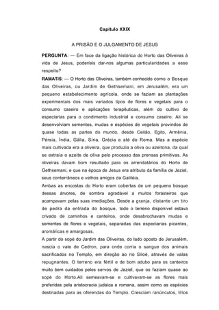 Capítulo XXIX


              A PRISÃO E O JULGAMENTO DE JESUS

PERGUNTA: — Em face da ligação histórica do Horto das Oliveiras à
vida de Jesus, poderíeis dar-nos algumas particularidades a esse
respeito?
RAMATíS: — O Horto das Oliveiras, também conhecido como o Bosque
das Oliveiras, ou Jardim de Gethsemani, em Jerusalém, era um
pequeno estabelecimento agrícola, onde se faziam as plantações
experimentais dos mais variados tipos de flores e vegetais para o
consumo caseiro e aplicações terapêuticas, além do cultivo de
especiarias para o condimento industrial e consumo caseiro. Ali se
desenvolviam sementes, mudas e espécies de vegetais provindos de
quase todas as partes do mundo, desde Ceilão, Egito, Armênia,
Pérsia, Índia, Gália, Síria, Grécia e até de Roma. Mas a espécie
mais cultivada era a oliveira, que produzia a oliva ou azeitona, da qual
se extraía o azeite de oliva pelo processo das prensas primitivas. As
oliveiras davam bom resultado para os arrendatários do Horto de
Gethsemani, e que na época de Jesus era atributo da família de Jeziel,
seus conterrâneos e velhos amigos da Galiléia.
Ambas as encostas do Horto eram cobertas de um pequeno bosque
dessas árvores, de sombra agradável a muitos forasteiros que
acampavam pelas suas imediações. Desde a granja, distante um tiro
de pedra da entrada do bosque, todo o terreno disponível estava
crivado de caminhos e canteiros, onde desabrochavam mudas e
sementes de flores e vegetais, separadas das especiarias picantes,
aromáíicas e amargosas.
A partir do sopé do Jardim das Oliveiras, do lado oposto de Jerusalém,
nascia o vale de Cedron, para onde corria o sangue dos animais
sacrificados no Templo, em direção ao rio Siloé, através de valas
repugnantes. O terreno era fértil e de bom adubo para os canteiros
muito bem cuidados pelos servos de Jeziel, que os faziam quase ao
sopé do Horto.Ali semeavam-se e cultivavam-se as flores mais
preferidas pela aristocracia judaica e romana, assim como as espécies
destinadas para as oferendas do Templo. Cresciam ranúnculos, lírios
 