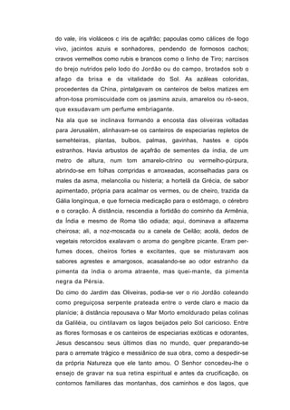 do vale, íris violáceos c íris de açafrão; papoulas como cálices de fogo
vivo, jacintos azuis e sonhadores, pendendo de formosos cachos;
cravos vermelhos como rubis e brancos como o linho de Tiro; narcisos
do brejo nutridos pelo lodo do Jordão ou do campo, brotados sob o
afago da brisa e da vitalidade do Sol. As azáleas coloridas,
procedentes da China, pintalgavam os canteiros de belos matizes em
afron-tosa promiscuidade com os jasmins azuis, amarelos ou ró-seos,
que exsudavam um perfume embriagante.
Na ala que se inclinava formando a encosta das oliveiras voltadas
para Jerusalém, alinhavam-se os canteiros de especiarias repletos de
semehteiras, plantas, bulbos, palmas, gavinhas, hastes e cipós
estranhos. Havia arbustos de açafrão de sementes da índia, de um
metro de altura, num tom amarelo-citrino ou vermelho-púrpura,
abrindo-se em folhas compridas e arroxeadas, aconselhadas para os
males da asma, melancolia ou histeria; a hortelã da Grécia, de sabor
apimentado, própria para acalmar os vermes, ou de cheiro, trazida da
Gália longínqua, e que fornecia medicação para o estômago, o cérebro
e o coração. À distância, rescendia a fortidão do cominho da Armênia,
da Índia e mesmo de Roma tão odiada; aqui, dominava a alfazema
cheirosa; ali, a noz-moscada ou a canela de Ceilão; acolá, dedos de
vegetais retorcidos exalavam o aroma do gengibre picante. Eram per-
fumes doces, cheiros fortes e excitantes, que se misturavam aos
sabores agrestes e amargosos, acasalando-se ao odor estranho da
pimenta da índia o aroma atraente, mas quei-mante, da pimenta
negra da Pérsia.
Do cimo do Jardim das Oliveiras, podia-se ver o rio Jordão coleando
como preguiçosa serpente prateada entre o verde claro e macio da
planície; à distância repousava o Mar Morto emoldurado pelas colinas
da Galiléia, ou cintilavam os lagos beijados pelo Sol caricioso. Entre
as flores formosas e os canteiros de especiarias exóticas e odorantes,
Jesus descansou seus últimos dias no mundo, quer preparando-se
para o arremate trágico e messiânico de sua obra, como a despedir-se
da própria Natureza que ele tanto amou. O Senhor concedeu-lhe o
ensejo de gravar na sua retina espiritual e antes da crucificação, os
contornos familiares das montanhas, dos caminhos e dos lagos, que
 