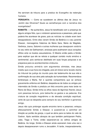 lhe serviram de tribuna para a predica do Evangelho da redenção
humana.
PERGUNTA: — Como se sucederam os últimos dias de Jesus no
Jardim das Oliveiras? Quais as semelhanças com a narrativa dos
evangelistas?
RAMATÍS: — Na quinta-feira, Jesus foi beneficiado com a presença de
alguns amigos fiéis, que o visitaram apreensivos e pesarosos, pelo que
poderia lhe acontecer de grave, pois as notícias na cidade eram bem
desagradáveis. Entre eles vieram Simão de Betânia e o seu parente
Eleazar, mensageiros fraternos de Maria Sara, Maria de Magdala,
Verônica, Joana, Salomé e outras mulheres que desejavam visitá-lo
no seu retiro de Gethsemani, ansiosas para acalmarem seus corações
aflitos ante os boatos assustadores. O Mestre então pediu a Simão
para explicar que ele se retraía a qualquer contato muito emotivo e
sentimental, pois sentia-se debilitado em suas forças psíquicas e se
preparava para os acontecimentos vindouros.
Simão procurou animá-lo com argumentos otimistas, mas Jesus
insistiu que a sua hora era chegada, pois em breve seria levado diante
do tribunal da justiça do mundo para dar testemunho de sua vida e
confirmação de sua obra pela salvação da humanidade. Recomendava
lembranças a Marta, fiel e querida companheira que se achava
gravemente enferma em Betânia; despedia-se de todos os amigos por
intermédio de Simão e predizia um feliz encontro para mais tarde no
Reino de Deus. Simão tinha os olhos rasos de lágrimas fitando Jesus
com pesarosa ternura, pois bebia-lhe os gestos e as palavras. Era
criatura de coração magnânimo e de elevada condição espiritual,
certo de que se despedia para sempre do seu benfeitor e generoso
amigo.
Jesus não quis prolongar aquele encontro terno e pesaroso; enlaçou
afetuosamente Simão e Eleazar, e puseram-se a caminhar em
direção ao portão da granja, o qual se abria para os lados do vale de
Cedron. Após sentidos abraços de que também participaram Pedro,
João, Tiago e Tome, então separaram-se os velhos amigos de
Betânia. Ao longe, Simão e Eleazar ainda acenaram mais uma vez e
depois desapareceram rumo a Jerusalém. À tarde, inesperadamente,
 