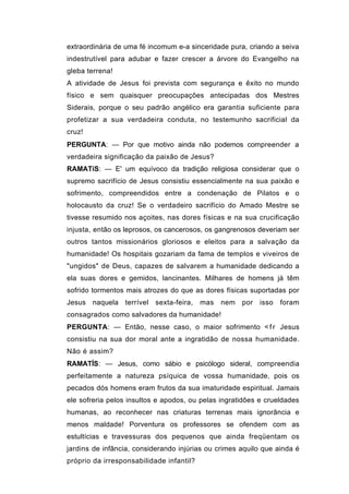extraordinária de uma fé incomum e-a sinceridade pura, criando a seiva
indestrutível para adubar e fazer crescer a árvore do Evangelho na
gleba terrena!
A atividade de Jesus foi prevista com segurança e êxito no mundo
físico e sem quaisquer preocupações antecipadas dos Mestres
Siderais, porque o seu padrão angélico era garantia suficiente para
profetizar a sua verdadeira conduta, no testemunho sacrificial da
cruz!
PERGUNTA: — Por que motivo ainda não podemos compreender a
verdadeira significação da paixão de Jesus?
RAMATíS: — E' um equívoco da tradição religiosa considerar que o
supremo sacrifício de Jesus consistiu essencialmente na sua paixão e
sofrimento, compreendidos entre a condenação de Pilatos e o
holocausto da cruz! Se o verdadeiro sacrifício do Amado Mestre se
tivesse resumido nos açoites, nas dores físicas e na sua crucificação
injusta, então os leprosos, os cancerosos, os gangrenosos deveriam ser
outros tantos missionários gloriosos e eleitos para a salvação da
humanidade! Os hospitais gozariam da fama de templos e viveiros de
"ungidos" de Deus, capazes de salvarem a humanidade dedicando a
ela suas dores e gemidos, lancinantes. Milhares de homens já têm
sofrido tormentos mais atrozes do que as dores físicas suportadas por
Jesus naquela terrível     sexta-feira,   mas   nem   por   isso   foram
consagrados como salvadores da humanidade!
PERGUNTA: — Então, nesse caso, o maior sofrimento < f r Jesus
consistiu na sua dor moral ante a ingratidão de nossa humanidade.
Não é assim?
RAMATÍS: — Jesus, como sábio e psicólogo sideral, compreendia
perfeitamente a natureza psíquica de vossa humanidade, pois os
pecados dós homens eram frutos da sua imaturidade espiritual. Jamais
ele sofreria pelos insultos e apodos, ou pelas ingratidões e crueldades
humanas, ao reconhecer nas criaturas terrenas mais ignorância e
menos maldade! Porventura os professores se ofendem com as
estultícias e travessuras dos pequenos que ainda freqüentam os
jardins de infância, considerando injúrias ou crimes aquilo que ainda é
próprio da irresponsabilidade infantil?
 