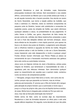 chegaram    Nicodemus    e   José   de   Arimatéia,   cujas   fisionomias
preocupadas revelavam más notícias. Sem esconderem o seu estado
aflitivo, comunicaram ao Mestre que a sua prisão estava por horas, e
se até aquele momento não o haviam prendido, fora devido ao receio
do Sumo Sacerdote, que temia a reação pública da multidão, que
muito o estimava (1). Ademais, todos os membros componentes da
pequena corte do Sinédrio, haviam sido substituídos e acrescidos de
suplentes jovens, juizes da simpatia de Caifás, que assim eliminava
quaisquer adesões a Jesus, na probabilidade do seu julgamento. O
velho Hanan e Caifás, seu genro, dispunham de farta messe de
provas contra ele, colhidas dos falsos testemunhos comprados a peso
de ouro e fruto das delações obtidas sob terríveis ameaças. Jesus
devia afastar-se de Jerusalém o mais rápido possível, pois apesar da
lisura e do decoro dos juizes do Sinédrio, o julgamento seria efetuado
sob a influência matreira e aguçada da família de Caifás. Ninguém
mais poderia salvar o rabi da Galiléia, a não ser o Sumo Sacerdote,
cousa impossível, pois este desejava-lhe a morte a quaiquer preço!
Fontes oficiais haviam informado que Pôncio Pilatos já estava se
convencendo de que o fracassado movimento sedicioso dos galileus
teria sido contra as autoridades romanas.
Jesus ouviu as trágicas notícias de José e Nicodemus, ambos juizes
íntegros do Sinédrio, que lamentavam a impossibilidade de votar, e
agradeceu pelo seu afetuoso interesse. Sem demonstrar qualquer
pesar ou ressentimento por aqueles que o queriam matar, exclamou
numa voz terna e de compreensivo perdão:
— "Obrigado, amigos meus! Não temo a morte, nem como ela me
venha; porque vejo que passarão os homens, mas as minhas
palavras permanecerão. E' preciso que o filho do homem dê o sangue
pela salvação do próprio homem; que a submissão à morte seja o
preço e a força da própria vida, pois a luz do Espírito ilumina a sombra
do corpo. Minha hora é chegada pela vontade do Pai que está nos
céus; mas não se fará pela obstinação dos homens!"
Súbito cerrou de falar, como se ouvisse algo do imponderável;
Nicodexnus e José de Arimatéia baixaram os olhos para o solo ante
aquele silêncio respeitoso. Em seguida, numa decisão em que não pôde
 