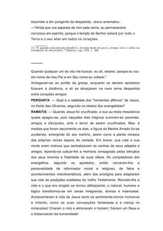 esconder a dor pungente da despedida, Jesus arrematou:
—"Ainda que vos separeis de mim pela carne, eu permanecerei
convosco em espírito, porque o templo do Senhor estará por toda a
Terra e o seu altar em todos os corações.

(1) "E quando piocuravam prsndê-lo, tiveram medo do povo, porque este o tinha na
estimação de um profeta." (Mateus, cap. XXI, v. 46).



─────

Quando qualquer um de vós me buscar, eu ali, estarei, porque eu vou
em nome de meu Pai e em Seu nome eu voltarei."
Achegaram-se ao portão da granja, enquanto os demais apóstolos
ficavam à distância, e ali se abraçaram na mais terna despedida
entre corações amigos.
PERGUNTA: — Qual é a realidade dos "momentos aflitivos" de Jesus,
no Horto das Oliveiras, segundo os relatos dos evangelistas?
RAMATíS: — Quando Jesus foi crucificado, a sua au-réola messiânica
quase apagou-se, pois naqueles dias trágicos sumiram-se parentes,
amigos e discípulos, ante o terror de serem crucificados. Mas, à
medida que foram decorrendo os dias, a figura do Mestre Amado foi-se
avultando, emergindo do seu martírio, assim como a planta renasce
das próprias raízes depois de cortada. Em breve, sua vida e sua
morte eram motivos que centralizavam os sonhos de seus adeptos e
amigos, fazendo-os cultuar-lhe a memória consagrada pelas bênçãos
dos seus ensinos e fidelidade de suas idéias. Os compiladores dos
evangelhos,     segundo      os    apóstolos,       então    cercaram-lhe      a
personalidade     de    reformador     moral    e    religioso,   de   fatos   e
acontecimentos melodramáticos, além dos prodígios para adaptarem
sua vida às predições exaltadas do Velho Testamento. Reviram-lhe a
vida e o que era singelo se tornou altiloqüente; o natural, humano e
lógico transformou-se em cenas milagreiras, divinas e insensatas.
Acrescentaram à vida de Jesus tanto os sentimenta-lismos humanos
e infantis, como as suas concepções fantasistas e a crença no
miraculoso! Criaram o mito e eliminaram o homem; fizeram um Deus e
o distanciaram da humanidade!
 