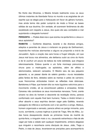 No Horto das Oliveiras, o Mestre Amado realmente viveu os seus
últimos instantes de liberdade física no mundo e as angústias de um
espírito que se elegia para o holocausto em favor do gênero humano,
mas ainda temia não poder cumpri-lo de modo a firmar as bases
sólidas de sua doutrina. Em verdade, ali ocorreram fenômenos de alta
excelsitude com respeito a Jesus, dos quais ele saiu combalido e mal
suportando o desgaste humano!
PERGUNTA: — Podeis dizer-nos o que ocorreu na quinta-feira a Jesus e
seus apóstolos?
RAMATíS: — Conforme dissemos, durante o dia diversos amigos,
adeptos e parentes de Jesus o visitaram na granja de Gethsemani,
trazendo-lhe notícias alarmantes e alguns se propondo a tirá-lo de
Jerusalém. Após a oração das seis horas e frugal refeição, em que
Jesus mal tocou nos alimentos, ele deliberou subir ao cimo do Horto
e de lá usufruir um pouco da beleza da noite estrelada, que chegava
silenciosamente. Estava quente e um forte mormaço prenunciava
chuva   para   a   madrugada;    os   apóstolos,   além   de   aflitos   e
atemorizados, estavam cansados. O Mestre saiu da seu pequeno
aposento; e, ao passar diante do celeiro grande.» viu-os recostados
pelos fardos de feno, deitados sobre as mantas e peles de carneiro;
suas fisionomias atribuladas traíam as reflexões mais dolorosas.
Bartolomeu è Filipe, que haviam dito os mais lúgubres vaticínios para o
movimento cristão, ali se encontravam pálidos e arrasados; Simão
Cananeu não controlava os seus movimentos nervosos; Tomé, crente
sincero na obra do homem e descrente da revelação divina, parecia
conformado com aquele final bem humano; Tadeu e André tinham o
olhar absorto e seus espíritos deviam vagar pela Galiléia, revendo
paisagens de infância e sonhando com o lar pacífico e amigo. Mateus,
homem organizado e sensato, parecia alheio ao perigo iminente, pois
ouvia, sorridente, a prosa ingénua e jovial de Tiago, filho de Alfeu. Ju-
das havia desaparecido desde as primeiras horas da manhã de
quinta-feira, e ninguém mais o viu, causando estranheza o fato de ele
vagar por toda a cidade sem qualquer impedimento, embora alegasse
que ninguém o reconhecia como discípulo de Jesus. João, Tiago e
Pedro, à vista de Jesus, levantaram-se precipites para acompanhá-lo
 