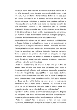 a qualquer lugar. Mas o Mestre achegou-se aos seus apóstolos e o
seu olhar compassivo, mas enérgico, terno e estimulante, percorreu-os
um a um, ali, à sua frente. Havia um fardo de feno a seu lado, que
por curiosa coincidência era o extremo do círculo daquela fila de
homens sentados, recostados e vencidos pela fraqueza espiritual e
pela exaustão corporal. Sentou-se à frente dos mesmos, condoído de
suas debilidades humanas e mal preparados para os embates
gigantescos do espírito imortal; eles haviam agravado a sua situação
devido à imprudência de darem ouvidos à voz das sereias subversivas,
que nutriram no seio do movimento cristão as exaltações perigosas,
arruaças e tentativas violentas contra os poderes públicos.
Jesus então compreendeu que era preciso animá-los, vitalizando-lhes
as forças abatidas, e contagiá-los de modo a não subestimarem a
mensagem do Evangelho salvador do homem. Precisaria transmitir-
lhes forças espirituais para ajudá-los a enfrentarem os seus destinos
duros e a suportarem as misérias e defecções humanas, no futuro.
Sentiu-se enlevado por generoso bálsamo em sua alma; uma voz amiga
ciciava-lhe nos ouvidos os termos de conforto e esperança àquela
gente. Tocado por essa inspiração superior, ergueu-se, e num tom
profético e vibrante, assim lhes disse:
—"Não vos desespereis; eis chegada a hora em que o filho do
Homem será entregue nas mãos dos pecadores; mas dormi e
descansai, pois só o Pastor será motivo de escândalo; as ovelhas
do rebanho não perderão o seu redil.Não vos será tirada a Galiléia,
porque o vosso testemunho ainda não pede a prova do sangue do
corpo, mas apenas o tributo sagrado do espírito. Dei-vos as palavras
que Deus me deu; o Pai glorifica-me a mim e em vós mesmos, na
manifestação do Seu nome entre os homens. Eu acabarei a obra
que o Pai me encarregou e não temo deixar o mundo a que vim,
porque torno outra vez ao reino de Deus que está nos céus!"
Aguardando o efeito otimista e confortador das suas palavras dirigidas
aos discípulos, que então se mostraram animados e esperançosos,
Jesus arrematou, consolidando-lhes aquele estado de confiança:
—"Vós me credes? Pois é chegada a hora em que sereis
espalhados, cada um para sua parte; eu ficarei só, mas o Pai estará
 