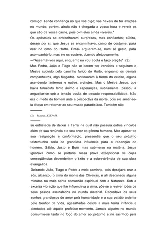 comigo! Tende confiança no que vos digo; vós haveis de ter aflições
no mundo; porém, ainda não é chegada a vossa hora e vereis os
que são da vossa carne, pois com eles ainda vivereis."
Os apóstolos se entreolharam, surpresos, mas confiantes; súbito,
deram por si, que Jesus se encaminhava, como de costume, para
orar no cimo do Horto. Então ergueram-se, num só gesto, para
acompanhá-lo; mas ele os susteve, dizendo afetuosamente:
—"Assentai-vos aqui, enquanto eu vou acolá e faço oração" (2).
Mas Pedro, João e Tiago não se deram por vencidos e seguiram o
Mestre subindo pelo caminho florido do Horto, enquanto os demais
companheiros, algo fatigados, continuaram à frente do celeiro, alguns
acendendo lanternas e outros, archotes. Mas o Mestre Jesus, que
havia fornecido tanto ânimo e esperanças, subitamente, passou a
angustiar-se sob a tensão oculta de pesada responsabilidade. Não
era o medo do homem ante a perspectiva da morte, pois ele sentir-se-
ia ditoso em retornar ao seu mundo paradisíaco. Também não
─────
(2)   Mateus, XXVI─36.
─────
se entristecia de deixar a Terra, na qual não possuía outros vínculos
além de sua renúncia e o seu amor ao gênero humano. Mas apesar de
sua resignação e conformação, pressentia que o seu próximo
testemunho seria de grandiosa influência para a redenção do
homem. Sábio, Justo e Bom, mas submerso na matéria, Jesus
ignorava como se portaria nessa prova excepcional de cujas
conseqüências dependeriam o êxito e a sobrevivência de sua obra
evangélica.
Deixando João, Tiago e Pedro a meio caminho, pois desejava orar a
sós, alcançou o cimo do monte das Oliveiras, e ali descansou alguns
minutos na mais santa comunhão espiritual com a Natureza. Sob a
excelsa vibração que lhe influenciava a alma, pôs-se a reviver todos os
seus passos assinalados no mundo material. Recordava os seus
sonhos grandiosos de amor pela humanidade e a sua paixão ardente
pelo Senhor da Vida, agasalhados desde a mais tenra infância e
alentados até àquele profético momento. Jamais alguém no mundo
consumiu-se tanto no fogo do amor ao próximo e no sacrifício pela
 