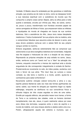 Verdade. O Mestre Jesus foi arrebatado por tão grandiosa e indefinida
emoção, que prostrou-se de rosto na terra, como se desejasse fundir
a sua natureza espiritual com a substância do mundo que lhe
compunha o próprio corpo carnal. Depois, abriu os olhos para a noite
quente e estrelada, envolto por infinita paz. Mas, de súbito, sentiu-
se, pouco a pouco, transformado num frondoso arvoredo pejado de
ramos carregados de folhas e frutos, que amparavam todos os infelizes
e injustiçados do mundo ali chegados em busca de sua sombra
dadivosa. Sob a assistência do Alto, Jesus reviu nessa ideoplastia
mediúnica o "motivo fundamental" de sua própria vida na matéria, ante
o compromisso fabuloso que assumira antes de descer à carne, pois
essa árvore protetora nutria-se com o adubo fértil do seu próprio
sangue vertido no martírio.
Embora angustiado, sentiu-se extremamente feliz ao comprovar que
sobreviveria a sua obra evangélica redentora da humanidade, malgrado
isso lhe exigisse o holocausto da vida e a doação de seu sangue.
Represando as próprias emoções de anjo exilado na carne, Jesus,
então, sentia-se como um "canal vivo" ou o "élan" da salvação dos
homens, enquanto crescia-lhe a imensa dor espiritual ante a dúvida
angustiada de não corresponder integralmente à vontade do Senhor.
Prosternando-se novamente no solo, de mãos postas, exclamou com
todo o fervor de sua alma: "Pai meu! Que se cumpra a vossa
vontade; eu não temo o martírio e a morte, porém, ajuda-me a
conhecê-los para saber enfrentá-los".
Novamente sublime vibração sideral tomou-lhe a alma e o seu
espírito parecia libertar-se cada vez mais das formas agrilhoantes da
carne; súbito, sua mente foi atingida por repentino fulgor ou rápido
relâmpago, enquanto se clarificava na sua consciência física a
silhueta trágica de três cruzes erguidas no cimo de uma colina.
Envolto por augusto silêncio, ele percebia nesse novo transe, a forma
da Terra e os contornos das cidades, onde os homens dormiam
tranqüilamente; mas ele, Jesus, é quem realmente velava por esse
sono ditoso dos terrícolas, suspenso entre o reino do espírito e o
mundo da matéria, com seus braços abertos e atados sobre uma cruz.
Porém, ultrapassando aquela dor extrema e inumana, que o
 