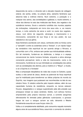 desprendia da carne, e vibrando sob o elevado impacto de voltagem
sideral, ele sentia, então, na própria alma, estranho fenômeno que
absorvia toda a vivência interna. Num extremo, a pulsação e o
rodopiar dos astros, das constelações e galáxias; e, noutro extremo, o
vibrar dos átomos no seio das moléculas das flores, dos vegetais e da
substância terrena. Ouvia o estranho turbilhão dos mundos pejados
de civilizações, rodopiando em torno dos seus sóis, e, ao mesmo
tempo, o ruído estranho da seiva a subir no caule dos vegetais.
Jesus, num átimo de segundo, abrangeu o macrocosmo e o
microcosmo, consciente de sua força e do seu poder, da sua
sabedoria e da sua glória.
Esse fenômeno acontecido com Jesus, conhecido entre os hindus como
o "samadhi" e entre os ocidentais como o "êxtase", é um rápido fulgor
da verdadeira vida espiritual do ser quando atinge o Nirvana, a
comunhão com o Pai, embora sem perder sua individualidade sidérea.
Em tal momento, fundem-se as distâncias, o tempo e o espaço
convencional da mente humana limitada, enquanto a alma abrange
consciente perceptível, tanto a vida do macrocosmo, como a do
microcosmo, fundindo-se na sua intimidade as constelações dos astros
com as constelações dos átomos, pois a matéria é o "Maya", a Ilusão,
e só o Espírito é a Verdade!
Mas a composição ideoplástica da visão das cruzes no Calvário, quase
sustou a vida carnal de Jesus, devido ao potencial de força espiritual
que foi mobilizado para transformar as idéias próprias do mundo do
Espírito, nas imagens que pudessem ser reconhecidas na tela do seu
cérebro físico. O cérebro ardia-lhe pelo impacto sidéreo, além da sua
capacidade humana de resistência, enquanto os nervos estavam
frouxos, desgastados e o sangue superativado pela alta pressão que
ameaçava romper os vasos cerebrais. Súbito, num esforço heróico
empreendido pela própria natureza carnal, a corrente sangüínea
efervescente foi drenada pelas glândulas sudoríparas; e grossas
bagas de suor e sangue caíram ao solo, deixando o Mestre
frontalmente exaurido em suas forças vitais (3).
Voltou a si completamente debilitado, pois consumira naquele momento
alguns anos de sua existência física, exaurindo o comando do cérebro
 