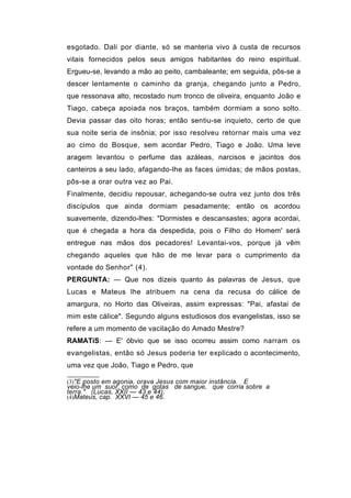 esgotado. Dali por diante, só se manteria vivo à custa de recursos
vitais fornecidos pelos seus amigos habitantes do reino espiritual.
Ergueu-se, levando a mão ao peito, cambaleante; em seguida, pôs-se a
descer lentamente o caminho da granja, chegando junto a Pedro,
que ressonava alto, recostado num tronco de oliveira, enquanto João e
Tiago, cabeça apoiada nos braços, também dormiam a sono solto.
Devia passar das oito horas; então sentiu-se inquieto, certo de que
sua noite seria de insônia; por isso resolveu retornar mais uma vez
ao cimo do Bosque, sem acordar Pedro, Tiago e João. Uma leve
aragem levantou o perfume das azáleas, narcisos e jacintos dos
canteiros a seu lado, afagando-lhe as faces úmidas; de mãos postas,
pôs-se a orar outra vez ao Pai.
Finalmente, decidiu repousar, achegando-se outra vez junto dos três
discípulos que ainda dormiam pesadamente; então os acordou
suavemente, dizendo-lhes: "Dormistes e descansastes; agora acordai,
que é chegada a hora da despedida, pois o Filho do Homem' será
entregue nas mãos dos pecadores! Levantai-vos, porque já vêm
chegando aqueles que hão de me levar para o cumprimento da
vontade do Senhor" (4).
PERGUNTA: — Que nos dizeis quanto às palavras de Jesus, que
Lucas e Mateus lhe atribuem na cena da recusa do cálice de
amargura, no Horto das Oliveiras, assim expressas: "Pai, afastai de
mim este cálice". Segundo alguns estudiosos dos evangelistas, isso se
refere a um momento de vacilação do Amado Mestre?
RAMATíS: — E' óbvio que se isso ocorreu assim como narram os
evangelistas, então só Jesus poderia ter explicado o acontecimento,
uma vez que João, Tiago e Pedro, que

(3)"E posto em agonia, orava Jesus com maior instância.
                                                     E
veio-lhe um suor, como de gotas de sangue, que corria sobre a
terra." (Lucas, XXII — 43 e 44).
(4)Mateus, cap. XXVI — 45 e 46.
 