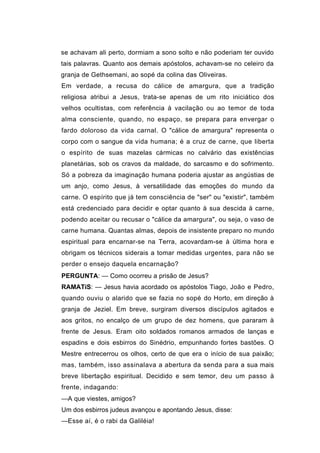 se achavam ali perto, dormiam a sono solto e não poderiam ter ouvido
tais palavras. Quanto aos demais apóstolos, achavam-se no celeiro da
granja de Gethsemani, ao sopé da colina das Oliveiras.
Em verdade, a recusa do cálice de amargura, que a tradição
religiosa atribui a Jesus, trata-se apenas de um rito iniciático dos
velhos ocultistas, com referência à vacilação ou ao temor de toda
alma consciente, quando, no espaço, se prepara para envergar o
fardo doloroso da vida carnal. O "cálice de amargura" representa o
corpo com o sangue da vida humana; é a cruz de carne, que liberta
o espírito de suas mazelas cármicas no calvário das existências
planetárias, sob os cravos da maldade, do sarcasmo e do sofrimento.
Só a pobreza da imaginação humana poderia ajustar as angústias de
um anjo, como Jesus, à versatilidade das emoções do mundo da
carne. O espírito que já tem consciência de "ser" ou "existir", também
está credenciado para decidir e optar quanto à sua descida à carne,
podendo aceitar ou recusar o "cálice da amargura", ou seja, o vaso de
carne humana. Quantas almas, depois de insistente preparo no mundo
espiritual para encarnar-se na Terra, acovardam-se à última hora e
obrigam os técnicos siderais a tomar medidas urgentes, para não se
perder o ensejo daquela encarnação?
PERGUNTA: — Como ocorreu a prisão de Jesus?
RAMATíS: — Jesus havia acordado os apóstolos Tiago, João e Pedro,
quando ouviu o alarido que se fazia no sopé do Horto, em direção à
granja de Jeziel. Em breve, surgiram diversos discípulos agitados e
aos gritos, no encalço de um grupo de dez homens, que pararam à
frente de Jesus. Eram oito soldados romanos armados de lanças e
espadins e dois esbirros do Sinédrio, empunhando fortes bastões. O
Mestre entrecerrou os olhos, certo de que era o início de sua paixão;
mas, também, isso assinalava a abertura da senda para a sua mais
breve libertação espiritual. Decidido e sem temor, deu um passo à
frente, indagando:
—A que viestes, amigos?
Um dos esbirros judeus avançou e apontando Jesus, disse:
—Esse aí, é o rabi da Galiléia!
 