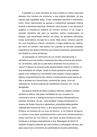A piedade e o amor excelsos de Jesus faziam-no sofrer mais pelo
descaso dos homens em promover a sua própria felicidade, do que
mesmo pela ingratidão deles. O seu verdadeiro sacrifício e sofrimento,
enfim, foram decorrentes da penosa e indescritível operação milenar
durante o descenso espiritual vibratório, para ajustar o seu psiquismo
angélico à freqüência material do homem terreno. A Lei exige a
redução vibratória até para os espíritos menos credenciados no
Espaço, cuja encarnação terrena, às vezes, se apresenta dificultosa
nesse auto-esforço de ligar-se à carne. Mas Jesus, embora espírito
de uma freqüência sideral vibratória a longa distância da matéria,
por amor ao homem, não hesitou em suportar as terríveis pressões
magnéticas dos planos inferiores que deveria atravessar gradualmente
em direção à crosta terráquea.
    Já pensastes no sofrimento de um condor abandonando a
atmosfera pura dos Andes e baixando dos altos píncaros até oprimir-
se, cá embaixo, pelo pó ou pelo lodo a enlamear lhe as penas e o
corpo? E depois de exausto pela agressividade exterior e tolhido na
sua ansiedade de volição, ainda se deixa aprisionar numa estreita
gaiola a lhe molestar os movimentos mais amplos? Jamais alguém
efetuou empreendimento tão intenso e extraordinário para descer do
Alto e amoldar-se à forma física, conforme fez Jesus, a fim de
submeter-se às leis imutáveis do cientificismo cósmico, em voz de
derrogá-las!
    Ele desceu através de todos os planos inferiores, desde o mental,
astralino e etérico, até poder manifestar-se com sucesso na
contextura carnal e letárgica da figura humana Abandonando os
píncaros formosos do seu reino de glória, imergiu lentamente no
oceano de fluidos Impuros e agressivos, produzidos pelas paixões
violentas dos homens da Terra e dos desencarnados no Além.
Embora se tratasse de um anjo do Senhor, a Lei Sideral obrigava-
o a dobrar suas asas resplandecentes e percorrer solitariamente o
longo caminho da “via interna”, até vibrar na face sombria do orbe
terráqueo e entregar pessoalmente a sua, Mensagem de Amor! O
Sublime Peregrino descido dos céus lembra o mensageiro terreno, que
após exaurir-se no tormento da caminhada de muitos quilômetros,
 