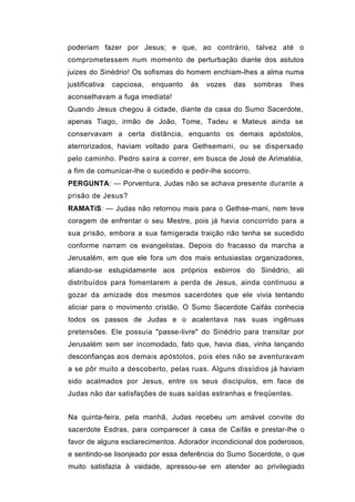 poderiam fazer por Jesus; e que, ao contrário, talvez até o
comprometessem num momento de perturbação diante dos astutos
juizes do Sinédrio! Os sofismas do homem enchiam-lhes a alma numa
justificativa   capciosa,   enquanto   ás   vozes   das   sombras   lhes
aconselhavam a fuga imediata!
Quando Jesus chegou à cidade, diante da casa do Sumo Sacerdote,
apenas Tiago, irmão de João, Tome, Tadeu e Mateus ainda se
conservavam a certa distância, enquanto os demais apóstolos,
aterrorizados, haviam voltado para Gethsemani, ou se dispersado
pelo caminho. Pedro saíra a correr, em busca de José de Arimatéia,
a fim de comunicar-lhe o sucedido e pedir-lhe socorro.
PERGUNTA: — Porventura, Judas não se achava presente durante a
prisão de Jesus?
RAMATíS: — Judas não retornou mais para o Gethse-mani, nem teve
coragem de enfrentar o seu Mestre, pois já havia concorrido para a
sua prisão, embora a sua famigerada traição não tenha se sucedido
conforme narram os evangelistas. Depois do fracasso da marcha a
Jerusalém, em que ele fora um dos mais entusiastas organizadores,
aliando-se estupidamente aos próprios esbirros do Sinédrio, ali
distribuídos para fomentarem a perda de Jesus, ainda continuou a
gozar da amizade dos mesmos sacerdotes que ele vivia tentando
aliciar para o movimento cristão. O Sumo Sacerdote Caifás conhecia
todos os passos de Judas e o acalentava nas suas ingênuas
pretensões. Ele possuía "passe-livre" do Sinédrio para transitar por
Jerusalém sem ser incomodado, fato que, havia dias, vinha lançando
desconfianças aos demais apóstolos, pois eles não se aventuravam
a se pôr muito a descoberto, pelas ruas. Alguns dissídios já haviam
sido acalmados por Jesus, entre os seus discípulos, em face de
Judas não dar satisfações de suas saídas estranhas e freqüentes.


Na quinta-feira, pela manhã, Judas recebeu um amável convite do
sacerdote Esdras, para comparecer à casa de Caifás e prestar-lhe o
favor de alguns esclarecimentos. Adorador incondicional dos poderosos,
e sentindo-se lisonjeado por essa deferência do Sumo Socerdote, o que
muito satisfazia à vaidade, apressou-se em atender ao privilegiado
 