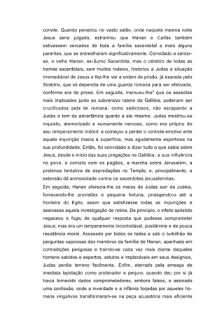 convite. Quando penetrou no vasto salão, onde naquela mesma noite
Jesus seria julgado, estranhou que Hanan e Caifás também
estivessem cercados de toda a família sacerdotal e mais alguns
parentes, que se entreolharam significativamente. Convidado a sentar-
se, o velho Hanan, ex-Sumo Sacerdote, mas o cérebro de todas as
tramas sacerdotais, sem muitos rodeios, historiou a Judas a situação
irremediável de Jesus e fez-lhe ver a ordem de prisão, já exarada pelo
Sinédrio, que só dependia de uma guarda romana para ser efetivada,
conforme era de praxe. Em seguida, insinuou-lhe" que os asseclas
mais implicados junto ao subversivo rabino da Galiléia, poderiam ser
crucificados pela lei romana, como sediciosos, não escapando a
Judas o tom de advertência quanto a ele mesmo. Judas mostrou-se
inquieto, atemorizado e sumamente nervoso, como era próprio do
seu temperamento indócil, e começou a perder o controle emotivo ante
aquela inquirição macia à superfície, mas agudamente espinhosa na
sua profundidade. Então, foi convidado a dizer tudo o que sabia sobre
Jesus, desde o início das suas pregações na Galiléia, a sua influência
no povo, o contato com os pagãos, a marcha sobre Jerusalém, a
pretensa tentativa de depredações no Templo, e, principalmente, a
extensão dá animosidade contra os sacerdotes jerusalemitas.
Em seguida, Hanan oferecia-lhe os meios de Judas sair da Judéia,
fornecendo-lhe provisões e pequena fortuna, protegendo-o até a
fronteira do Egito, assim que satisfizesse todas as inquirições e
assinasse aquela investigação de rotina. De princípio, o infeliz apóstolo
negaceou e fugiu de qualquer resposta que pudesse comprometer
Jesus; mas era um temperamento incontrolável, pusilânime e de pouca
resistência moral. Acossado por todos os lados e sob o turbilhão de
perguntas capciosas dos membros da família de Hanan, apanhado em
contradições perigosas e traindo-se cada vez mais diante daqueles
homens sabidos e espertos, astutos e implacáveis em seus desígnios,
Judas perdia terreno facilmente. Enfim, aterrado pela ameaça de
imediata lapidação como profanador e perjuro, quando deu por si já
havia fornecido dados comprometedores, embora falsos, e assinado
uma confissão, onde a inverdade e a infâmia forjadas por aqueles ho-
mens vingativos transformaram-se na peça acusatória mais eficiente
 
