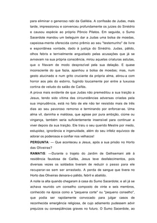 para eliminar o generoso rabi da Galiléia. A confissão de Judas, mais
tarde, impressionou e convenceu profundamente os juizes do Sinédrio
e causou espécie ao próprio Pôncio Pilatos. Em seguida, o Sumo
Sacerdote mandou um beleguim dar a Judas uma bolsa de moedas,
capeiosa-mente oferecida como prêmio ao seu "testemunho" de livre
e espontânea vontade, dado à justiça do Sinédrio. Judas, pálido,
olhos febris e terrivelmente angustiado pelas acusações que já se
avivavam na sua própria consciência, mirou aquelas criaturas astutas,
que o fitavam de modo desprezível pela sua delação. E quase
inconsciente do que fazia, apanhou a bolsa de moedas; mas, num
gesto alucinado e num grito cruciante da própria alma, atirou-a com
horror aos pés do esbirro, fugindo loucamente por entre a luxuosa
cortina de veludo do salão de Caifás.
A prova mais evidente de que Judas não premeditou a sua traição a
Jesus, tendo sido vítima das circunstâncias adversas criadas pela
sua imprudência, está no fato de ele não ter resistido mais de três
dias ao seu pavoroso remorso e terminando por enforcar-se. Uma
alma vil, daninha e maldosa, que agisse por pura ambição, ciúme ou
vingança, também seria suficientemente insensível para continuar a
viver depois da sua traição. Ele traiu o seu querido Mestre por medo,
estupidez, ignorância e ingenuidade, além do seu infeliz equívoco de
adorar os poderosos e confiar nos velhacos!
PERGUNTA: — Que aconteceu a Jesus, após a sua prisão no Horto
das Oliveiras?
RAMATíS: —Durante o trajeto do Jardim de Gethsemani até à
residência faustosa de Caifás, Jesus teve desfalecimentos, pois
diversas vezes os soldados tiveram de reduzir o passo para ele
recuperar-se sem ser arrastado. A perda de sangue que tivera no
Horto das Oliveiras deixara-o pálido, febril e abatido.
A noite ia alta quando chegaram à casa do Sumo Sacerdote; e ali já se
achava reunido um conselho composto de vinte e seis membros,
conhecido na época como a "pequena corte" ou "pequeno conselho",
que   podia   ser   rapidamente    convocado     para     julgar   casos   de
reconhecida emergência religiosa, de cujo adiamento pudessem advir
prejuízos ou conseqüências graves no futuro. O Sumo Sacerdote, ao
 
