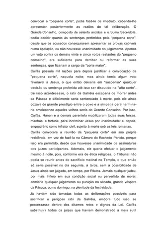 convocar a "pequena corte", podia fazê-lo de imediato, cabendo-lhe
apresentar       posteriormente     as   razões   de   tal   deliberação.   O
Grande.Conselho, composto de setenta anciãos e o Sumo Sacerdote,
podia decidir quanto às sentenças proferidas pela "pequena corte",
desde que os acusados conseguissem apresentar as provas cabíveis
numa apelação, ou não houvesse unanimidade no julgamento. Apenas
um voto contra os demais vinte e cinco votos restantes do "pequeno
conselho", era suficiente para derribar ou reformar as suas
sentenças, que ficariam a cargo da "corte maior".
Caifás possuía mil razões para depois justificar a convocação da
"pequena corte", naquela noite; mas ainda temia algum voto
favorável a Jesus, o que então deixaria em "suspenso" qualquer
decisão ou sentença proferida até isso ser discutido na "alta corte".
Se isso acontecesse, o rabi da Galiléia escaparia de morrer antes
da Páscoa e dificilmente seria sentenciado à morte, pois ele ainda
gozava de grande prestígio entre o povo e a simpatia geral termina-
ria amolecendo aqueles velhos senis do Grande Conselho. Por isso,
Caifás, Hanan e a demais parentela mobilizaram todas suas forças,
manhas, e fortuna, para incriminar Jesus por unanimidade; e, depois,
enquadrá-lo como infrator civil, sujeito à morte sob as leis romanas.
Caifás convocara a reunião da "pequena corte" em sua própria
residência, em vez de fazê-la na Câmara do Rochedo Partido, porque
isso era permitido, desde que houvesse unanimidade de assinaturas
dos juizes participantes. Ademais, ele queria efetuar o julgamento
mesmo à noite, pois, conforme era de ética religiosa, o Tribunal não
podia se reunir antes do sacrifício matinal no Templo, o que então
só seria possível no dia seguinte, à tarde, sem a possibilidade de
Jesus ainda ser julgado, em tempo, por Pilatos. Jamais qualquer judeu,
por mais ínfimo em sua condição social ou pervertido de moral,
admitiria qualquer julgamento ou punição no sábado, grande véspera
da Páscoa, ou no domingo, na plenitude da festividade.
Já haviam sido tomadas todas as deliberações possíveis para
sacrificar   o    perigoso   rabi   da Galiléia, embora       tudo   isso   se
processasse dentro dos ditames retos e dignos da Lei. Caifás
substituíra todos os juizes que haviam demonstrado a mais sutil
 