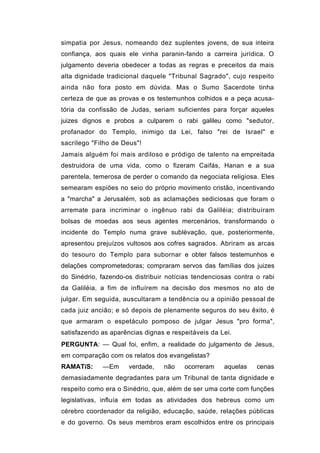simpatia por Jesus, nomeando dez suplentes jovens, de sua inteira
confiança, aos quais ele vinha paranin-fando a carreira jurídica. O
julgamento deveria obedecer a todas as regras e preceitos da mais
alta dignidade tradicional daquele "Tribunal Sagrado", cujo respeito
ainda não fora posto em dúvida. Mas o Sumo Sacerdote tinha
certeza de que as provas e os testemunhos colhidos e a peça acusa-
tória da confissão de Judas, seriam suficientes para forçar aqueles
juizes dignos e probos a culparem o rabi galileu como "sedutor,
profanador do Templo, inimigo da Lei, falso "rei de Israel" e
sacrílego "Filho de Deus"!
Jamais alguém foi mais ardiloso e pródigo de talento na empreitada
destruidora de uma vida, como o fizeram Caifás, Hanan e a sua
parentela, temerosa de perder o comando da negociata religiosa. Eles
semearam espiões no seio do próprio movimento cristão, incentivando
a "marcha" a Jerusalém, sob as aclamações sediciosas que foram o
arremate para incriminar o ingênuo rabi da Galiléia; distribuíram
bolsas de moedas aos seus agentes mercenários, transformando o
incidente do Templo numa grave sublèvação, que, posteriormente,
apresentou prejuízos vultosos aos cofres sagrados. Abriram as arcas
do tesouro do Templo para subornar e obter falsos testemunhos e
delações comprometedoras; compraram servos das famílias dos juizes
do Sinédrio, fazendo-os distribuir notícias tendenciosas contra o rabi
da Galiléia, a fim de influírem na decisão dos mesmos no ato de
julgar. Em seguida, auscultaram a tendência ou a opinião pessoal de
cada juiz ancião; e só depois de plenamente seguros do seu êxito, é
que armaram o espetáculo pomposo de julgar Jesus "pro forma",
satisfazendo as aparências dignas e respeitáveis da Lei.
PERGUNTA: — Qual foi, enfim, a realidade do julgamento de Jesus,
em comparação com os relatos dos evangelistas?
RAMATíS:     —Em      verdade,   não    ocorreram    aquelas    cenas
demasiadamente degradantes para um Tribunal de tanta dignidade e
respeito como era o Sinédrio, que, além de ser uma corte com funções
legislativas, influía em todas as atividades dos hebreus como um
cérebro coordenador da religião, educação, saúde, relações públicas
e do governo. Os seus membros eram escolhidos entre os principais
 