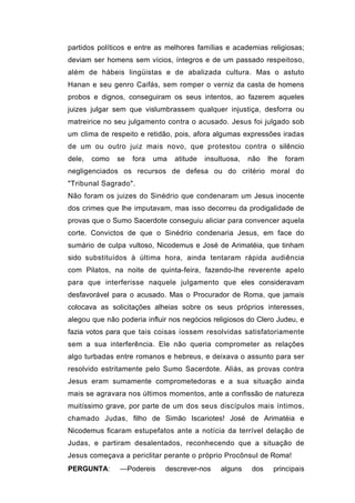 partidos políticos e entre as melhores famílias e academias religiosas;
deviam ser homens sem vícios, íntegros e de um passado respeitoso,
além de hábeis lingüistas e de abalizada cultura. Mas o astuto
Hanan e seu genro Caifás, sem romper o verniz da casta de homens
probos e dignos, conseguiram os seus intentos, ao fazerem aqueles
juizes julgar sem que vislumbrassem qualquer injustiça, desforra ou
matreirice no seu julgamento contra o acusado. Jesus foi julgado sob
um clima de respeito e retidão, pois, afora algumas expressões iradas
de um ou outro juiz mais novo, que protestou contra o silêncio
dele,   como   se   fora   uma   atitude   insultuosa,   não    lhe   foram
negligenciados os recursos de defesa ou do critério moral do
"Tribunal Sagrado".
Não foram os juizes do Sinédrio que condenaram um Jesus inocente
dos crimes que lhe imputavam, mas isso decorreu da prodigalidade de
provas que o Sumo Sacerdote conseguiu aliciar para convencer aquela
corte. Convictos de que o Sinédrio condenaria Jesus, em face do
sumário de culpa vultoso, Nicodemus e José de Arimatéia, que tinham
sido substituídos à última hora, ainda tentaram rápida audiência
com Pilatos, na noite de quinta-feira, fazendo-lhe reverente apelo
para que interferisse naquele julgamento que eles consideravam
desfavorável para o acusado. Mas o Procurador de Roma, que jamais
colocava as solicitações alheias sobre os seus próprios interesses,
alegou que não poderia influir nos negócios religiosos do Clero Judeu, e
fazia votos para que tais coisas íossem resolvidas satisfatoriamente
sem a sua interferência. Ele não queria comprometer as relações
algo turbadas entre romanos e hebreus, e deixava o assunto para ser
resolvido estritamente pelo Sumo Sacerdote. Aliás, as provas contra
Jesus eram sumamente comprometedoras e a sua situação ainda
mais se agravara nos últimos momentos, ante a confissão de natureza
muitíssimo grave, por parte de um dos seus discípulos mais íntimos,
chamado Judas, filho de Simão Iscariotes! José de Arimatéia e
Nicodemus ficaram estupefatos ante a notícia da terrível delação de
Judas, e partiram desalentados, reconhecendo que a situação de
Jesus começava a periclitar perante o próprio Procônsul de Roma!
PERGUNTA:      —Podereis     descrever-nos      alguns    dos    principais
 