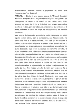 acontecimentos ocorridos durante o julgamento de Jesus pela
"pequena corte" do Sinédrio?
RAMATÍS: — Diante de uma sessão solene do "Tribunal Sagrado",
depois de cumpridas todas as providências legais e asseguradas as
prerrogativas de defesa e de direito do réu, Jesus seria então
acusado por quem de direito e de justiça, com provas, testemunhos
escritos e verbais, para ser absolvido, encarcerado ou sentenciado à
morte, conforme os votos de culpa, de indulgência ou de piedade
dos juizes.
Mas a corte de juizes não se mostrava muito interessada em julgar
aquele homem pálido, febril e cambaleante, que fizeram sentar no
banco dos réus e o faziam levantar, cada vez que lhe dirigiam a
palavra. A noite estava sufocante e aqueles juizes haviam deixado o
aconchego do seu lar para atender à convocação de "emergência" do
Sumo Sacerdote, cujo poder e prestígio não convinha enfrentar. O
Sumo Sacerdote Caifás, ostentando pomposamente as vestes sacerdo-
tais, próprias das altas funções que ali ocupava, sentava-se no centro
do espaço semicircular, para o qual convergiam ambas as bancadas
dos juizes. Sob o traje de seda azul-claro, via-se-lhe a túnica do
mais puro linho branco, cingida à cintura por um cinto de cor
vermelho-escarlate e ornamentada por botões resplandecentes de
pedra de ônix. Um vistoso turbante, também azul, encimava-lhe a
cabeça, cujos bordados eram finamente trabalhados a fios de ouro; no
peito fulguravam doze pedras preciosas, símbolo tradicional do poder e
da glória das doze tribos de Israel. Finalmente, todo esse traje
esplendoroso e rico de cores e adereços, completava-se por um par de
sandálias de um vermelho-púrpura, onde se viam bordados com fios
delicados de prata, que lhe corriam do peito do pé aos calcanhares.
Estava cercado por 13 juizes de cada lado, os que deviam julgar; mais
além, sentavam-se alguns discípulos dos Conselheiros, que também se
versavam no conhecimento da Lei e aprendiam retórica, muito atentos
às palavras e às opiniões dos maiorais. Abaixo, quase à frente do
Sumo Sacerdote, sentavam-se os escreventes da corte; o da esquerda
devia anotar todos os testemunhos contra o acusado e o da direita,
para assentar o que lhe fosse favorável.
 