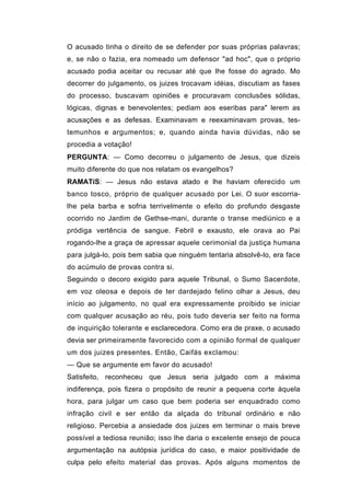 O acusado tinha o direito de se defender por suas próprias palavras;
e, se não o fazia, era nomeado um defensor "ad hoc", que o próprio
acusado podia aceitar ou recusar até que lhe fosse do agrado. Mo
decorrer do julgamento, os juizes trocavam idéias, discutiam as fases
do processo, buscavam opiniões e procuravam conclusões sólidas,
lógicas, dignas e benevolentes; pediam aos eseribas para" lerem as
acusações e as defesas. Examinavam e reexaminavam provas, tes-
temunhos e argumentos; e, quando ainda havia dúvidas, não se
procedia a votação!
PERGUNTA: — Como decorreu o julgamento de Jesus, que dizeis
muito diferente do que nos relatam os evangelhos?
RAMATíS: — Jesus não estava atado e lhe haviam oferecido um
banco tosco, próprio de qualquer acusado por Lei. O suor escorria-
lhe pela barba e sofria terrivelmente o efeito do profundo desgaste
ocorrido no Jardim de Gethse-mani, durante o transe mediúnico e a
pródiga vertência de sangue. Febril e exausto, ele orava ao Pai
rogando-lhe a graça de apressar aquele cerimonial da justiça humana
para julgá-lo, pois bem sabia que ninguém tentaria absolvê-lo, era face
do acúmulo de provas contra si.
Seguindo o decoro exigido para aquele Tribunal, o Sumo Sacerdote,
em voz oleosa e depois de ter dardejado felino olhar a Jesus, deu
início ao julgamento, no qual era expressamente proibido se iniciar
com qualquer acusação ao réu, pois tudo deveria ser feito na forma
de inquirição tolerante e esclarecedora. Como era de praxe, o acusado
devia ser primeiramente favorecido com a opinião formal de qualquer
um dos juizes presentes. Então, Caifás exclamou:
— Que se argumente em favor do acusado!
Satisfeito, reconheceu que Jesus seria julgado com a máxima
indiferença, pois fizera o propósito de reunir a pequena corte àquela
hora, para julgar um caso que bem poderia ser enquadrado como
infração civil e ser então da alçada do tribunal ordinário e não
religioso. Percebia a ansiedade dos juizes em terminar o mais breve
possível a tediosa reunião; isso lhe daria o excelente ensejo de pouca
argumentação na autópsia jurídica do caso, e maior positividade de
culpa pelo efeito material das provas. Após alguns momentos de
 