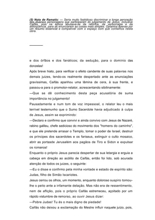 (5) Nota de Ramatís: — Seria muito fastidioso discriminar a longa peroração
dos diversos personagens que participaram do julgamento de Jesus, inclusive
Caifás, pois na época abusava-se da retórica, da verborragia e da
altiloqüência, para se enunciarem as coisas mais simples. Optamos apenas por
um resumo essencial e compatível com o espaço com que contamos nesta
obra.




──────



e dos órfãos e dos fanáticos; da sedução, para o domínio das
donzelas!
Após breve hiato, para verificar o efeito candente de suas palavras nos
demais juizes, tendo-os realmente despertado ante as enunciações
gravíssimas, Caifás apanhou uma lâmina de cera, à sua frente, e
passou-a para o promotor-relator, acrescentando sibilinamente:
—Que se dê conhecimento desta peça acusatória de suma
importância no julgamento!
Pausadamente e num tom de voz impessoal, o relator leu o mais
terrível testemunho que o Sumo Sacerdote havia adjudicado à culpa
de Jesus, assim se exprimindo:
—Declaro e confirmo que convivi e ainda convivo com Jesus de Nazaré,
rabino galileu, chefe sedicioso do movimento dos "homens do caminho",
e que ele pretende arrasar o Templo, tomar o poder de Israel, destruir
os príncipes dos sacerdotes e os fariseus, extinguir o culto mosaico,
abrir as portasde Jerusalém aos pagãos de Tiro e Sidon e expulsar
os romanos!
Enquanto o próprio Jesus parecia despertar de sua letargia e erguia a
cabeça em direção ao acólito de Caifás, então foi lido, sob acurada
atenção de todos os juizes, o seguinte:
—Eu o disse e confirmo pela minha vontade e estado de espírito são:
Judas, filho de Simão Iscariotes.
Jesus cerrou os olhos, um momento, enquanto doloroso suspiro tomou-
lhe o peito ante a infamante delação. Mas não era de ressentimento,
nem de aflição, pois o próprio Caifás estremeceu, açoitado por um
rápido vislumbre de remorso, ao ouvir Jesus dizer:
—Pobre Judas! Tu és o mais digno de piedade!
Caifás não deixou a exclamação do Mestre influir naquele juízo, pois,
 
