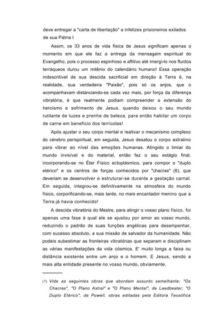 deve entregar a "carta de libertação" a infelizes prisioneiros exilados
de sua Pátria I
    Assim, os 33 anos de vida física de Jesus significam apenas o
momento em que ele faz a entrega da mensagem espiritual do
Evangelho, pois o processo espinhoso e aflitivo até imergi-lo nos fluidos
terráqueos durou um milênio do calendário humano! Essa operação
indescritível de sua descida sacrificial em direção à Terra é, na
realidade,   sua   verdadeira   "Paixão", pois só os anjos, que o
acompanhavam distanciando-se cada vez mais, por força da diferença
vibratória, é que realmente podiam compreender a extensão do
heroísmo e sofrimento de Jesus, quando deixou o seu mundo
rutilante de luzes e prenhe de beleza, para então habitar um corpo
de carne em benefício dos terrícolas!
    Após ajustar o seu corpo mental e reativar o mecanismo complexo
do cérebro perispiritual, em seguida, Jesus desatou o corpo astralino
para vibrar ao nível das emoções humanas. Atingido o limiar do
mundo invisível e do material, então fez o seu estágio final,
incorporando-se no Éter Físico ectoplásmico, para compor o "duplo
etérico" e os centros de forças conhecidos por "chacras" (6), que
deveriam se desenvolver e estruturar-se durante a gestação carnal.
Em seguida, integrou-se definitivamente na atmosfera do mundo
físico, corporificando-se, mais tarde, no mais encantador menino que a
Terra já havia conhecido!
   A descida vibratória do Mestre, para atingir o vosso plano físico, foi
apenas uma fase à qual ele se ajustou por amor ao vosso mundo,
reduzindo o padrão de suas funções angélicas para desempenhar,
com sucesso absoluto, a sua missão de salvador da humanidade. Não
podeis subestimar as fronteiras vibratórias que separam e disciplinam
as várias manifestações da vida cósmica. E' muito longa a faixa ou
distância existente entre um anjo e o homem. E Jesus, sendo a
mais alta entidade presente no vosso mundo, obviamente,
──────
(7) Vide as seguintes obras que abordam assunto semelhante: "Os
   Chacras", "O Plano Astral" e "O Plano Mental", de Laedbeater; "O
   Duplo Etérico", de Powell, obras editadas pela Editora Teosófica
 