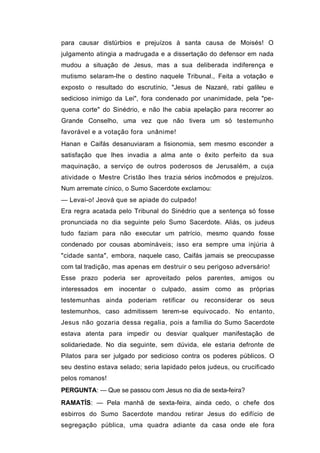 para causar distúrbios e prejuízos à santa causa de Moisés! O
julgamento atingia a madrugada e a dissertação do defensor em nada
mudou a situação de Jesus, mas a sua deliberada indiferença e
mutismo selaram-lhe o destino naquele Tribunal., Feita a votação e
exposto o resultado do escrutínio, "Jesus de Nazaré, rabi galileu e
sedicioso inimigo da Lei", fora condenado por unanimidade, pela "pe-
quena corte" do Sinédrio, e não lhe cabia apelação para recorrer ao
Grande Conselho, uma vez que não tivera um só testemunho
favorável e a votação fora unânime!
Hanan e Caifás desanuviaram a fisionomia, sem mesmo esconder a
satisfação que lhes invadia a alma ante o êxito perfeito da sua
maquinação, a serviço de outros poderosos de Jerusalém, a cuja
atividade o Mestre Cristão lhes trazia sérios incômodos e prejuízos.
Num arremate cínico, o Sumo Sacerdote exclamou:
— Levai-o! Jeová que se apiade do culpado!
Era regra acatada pelo Tribunal do Sinédrio que a sentença só fosse
pronunciada no dia seguinte pelo Sumo Sacerdote. Aliás, os judeus
tudo faziam para não executar um patrício, mesmo quando fosse
condenado por cousas abomináveis; isso era sempre uma injúria à
"cidade santa", embora, naquele caso, Caifás jamais se preocupasse
com tal tradição, mas apenas em destruir o seu perigoso adversário!
Esse prazo poderia ser aproveitado pelos parentes, amigos ou
interessados em inocentar o culpado, assim como as próprias
testemunhas ainda poderiam retificar ou reconsiderar os seus
testemunhos, caso admitissem terem-se equivocado. No entanto,
Jesus não gozaria dessa regalia, pois a família do Sumo Sacerdote
estava atenta para impedir ou desviar qualquer manifestação de
solidariedade. No dia seguinte, sem dúvida, ele estaria defronte de
Pilatos para ser julgado por sedicioso contra os poderes públicos. O
seu destino estava selado; seria lapidado pelos judeus, ou crucificado
pelos romanos!
PERGUNTA: — Que se passou com Jesus no dia de sexta-feira?
RAMATÍS: — Pela manhã de sexta-feira, ainda cedo, o chefe dos
esbirros do Sumo Sacerdote mandou retirar Jesus do edifício de
segregação pública, uma quadra adiante da casa onde ele fora
 