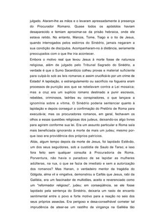 julgado. Ataram-lhe as mãos e o levaram apressadamente à presença
do     Procurador     Romano.    Quase      todos   os   apóstolos   haviam
desaparecido e temiam aproximar-se da prisão hebraica, onde ele
estava retido. No entanto, Marcos, Tome, Tiago e o tio de Jesus,
quando interrogados pelos esbirros do Sinédrio, jamais negaram a
sua condição de discípulos. Acompanharam-no à distância, seriamente
preocupados com o que lhe iria acontecer.
Embora o motivo real que levou Jesus à morte fosse de natureza
religiosa, além de julgado pelo Tribunal Sagrado do Sinédrio, a
verdade é que o Sumo Sacerdócio colheu provas e material suficiente
para culpá-lo sob as leis romanas e assim crucificá-lo por um crime de
Estado! A lapidação, o estrangulamento ou sacrifício na fogueira eram
processos de punição aos que se rebelavam contra a Lei mosaica;
mas a cruz era um suplício romano destinado a punir escravos,
rebeldes, criminosos, ladrões eu conspiradores, o que lançava a
ignomínia sobre a vítima. O Sinédrio poderia sentenciar quanto à
lapidação e depois conseguir a confirmação do Pretório de Roma para
executá-la; mas os procuradores romanos, em geral, fechavam os
olhos a essas questões religiosas dos judeus, deixando-os algo livres
para agirem conforme sua lei. Era um assunto particular e Roma saía
mais beneficiada ignorando a morte de mais um judeu; mesmo por-
que isso era providência dos próprios patrícios.
Aliás, algum tempo depois da morte de Jesus, foi lapidado Estêvão,
um dos seus seguidores, sob a custódia de Saulo de Tarso; e isso
fora    feito   sem   qualquer   consulta   à   Procuradoria    de   Roma.
Porventura, não havia o paradoxo de se lapidar as mulheres
adúlteras, na rua, o que se fazia de imediato e sem a autorização
dos romanos? Mas Hanan, o verdadeiro mentor da tragédia do
Gólgota, alma vil e vingativa, demonstrou a Caifás que Jesus, rabi da
Galiléia, era um fascinador de multidões, aceito e reverenciado como
um "reformador religioso", judeu; em conseqüência, se ele fosse
lapidado pela sentença do Sinédrio, deixaria um rasto de encanto
sentimental entre o povo e forte motivo para a reação no seio dos
seus próprios asseclas. Era perigoso e desa-conselhável cometer tal
imprudência de atear-se um rastilho de vingança na Galiléia tão
 