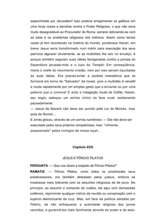 espezinhada por Jerusalém! Isso poderia arregimentar os galileus em
uma força coesa e decidida contra o Poder Religioso, o que não seria
muito desagradável ao Procurador de Roma, sempre deliciando-se com
as lutas e os problemas religiosos dos hebreus. Assim como tantas
vezes já tem acontecido na história do mundo, ponderava Hanan, em
breve Jesus seria transformado num mártir para execração dos seus
patrícios algozes! obviamente, se as multidões lhe iam no encalço, é
porque também seguiam suas idéias famigeradas contra a pompa do
Sacerdócio jerusale-mita e o luxo do Templo! Em conseqüência,
morto o chefe do movimento cristão, nem por isso seriam liquidadas
as suas idéias. Era preciso.evitar a auréola messiânica que se
formaria em torno do "Salvador" de Israel, pois a multidão é versátil
e muda rapidamente por um simples gesto que a encanta ou por uma
palavra que a comove! E ante a indagação muda de Caifás, Hanan,
seu sogro, esboçou um sorriso cínico na face cruel, exclamando
pausadamente:
— Jesus de Nazaré não deve ser punido pela Lei de Moisés, mas
pela de Roma!...
E ainda glosou, através de um sorriso sardônieo: — Ele não deve ser
executado pelos seus próprios compatriotas; mas. "vilmente
assassinado" pelos inimigos de nossa raça!..




                            Capítulo XXX


                     JESUS E PÔNCIO PILATOS

PERGUNTA: — Que nos dizeis a respeito de Pôncio Pilatos?
RAMATíS: — Pôncio Pilatos, como todos os procônsules seus
predecessores, era também detestado pelos judeus, embora se
mostrasse mais tolerante com os assuntos religiosos de tal povo. No
princípio, ao assumir o comando da Judéia, ele agiu com demasiada
violência, reprimindo qualquer indício de revolta ou conspiração com o
suplício atemorizante da cruz. Mas, em face da política adotada por
Tibério, de não enfraquecer a autoridade religiosa dos povos
vencidos, e governá-los mais facilmente através do poder e da astú-
 