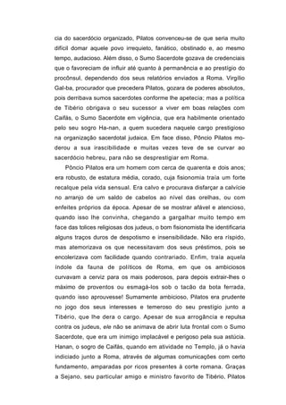 cia do sacerdócio organizado, Pilatos convenceu-se de que seria muito
difícil domar aquele povo irrequieto, fanático, obstinado e, ao mesmo
tempo, audacioso. Além disso, o Sumo Sacerdote gozava de credenciais
que o favoreciam de influir até quanto à permanência e ao prestígio do
procônsul, dependendo dos seus relatórios enviados a Roma. Virgílio
Gal-ba, procurador que precedera Pilatos, gozara de poderes absolutos,
pois derribava sumos sacerdotes conforme lhe apetecia; mas a política
de Tibério obrigava o seu sucessor a viver em boas relações com
Caifás, o Sumo Sacerdote em vigência, que era habilmente orientado
pelo seu sogro Ha-nan, a quem sucedera naquele cargo prestigioso
na organização sacerdotal judaica. Em face disso, Pôncio Pilatos mo-
derou a sua irascibilidade e muitas vezes teve de se curvar ao
sacerdócio hebreu, para não se desprestigiar em Roma.
    Pôncio Pilatos era um homem com cerca de quarenta e dois anos;
era robusto, de estatura média, corado, cuja fisionomia traía um forte
recalque pela vida sensual. Era calvo e procurava disfarçar a calvície
no arranjo de um saldo de cabelos ao nível das orelhas, ou com
enfeites próprios da época. Apesar de se mostrar afável e atencioso,
quando isso lhe convinha, chegando a gargalhar muito tempo em
face das tolices religiosas dos judeus, o bom fisionomista lhe identificaria
alguns traços duros de despotismo e insensibilidade. Não era ríspido,
mas atemorizava os que necessitavam dos seus préstimos, pois se
encolerizava com facilidade quando contrariado. Enfim, traía aquela
índole da fauna de políticos de Roma, em que os ambiciosos
curvavam a cerviz para os mais poderosos, para depois extrair-lhes o
máximo de proventos ou esmagá-los sob o tacão da bota ferrada,
quando isso aprouvesse! Sumamente ambicioso, Pilatos era prudente
no jogo dos seus interesses e temeroso do seu prestígio junto a
Tibério, que lhe dera o cargo. Apesar de sua arrogância e repulsa
contra os judeus, ele não se animava de abrir luta frontal com o Sumo
Sacerdote, que era um inimigo implacável e perigoso pela sua astúcia.
Hanan, o sogro de Caifás, quando em atividade no Templo, já o havia
indiciado junto a Roma, através de algumas comunicações com certo
fundamento, amparadas por ricos presentes à corte romana. Graças
a Sejano, seu particular amigo e ministro favorito de Tibério, Pilatos
 