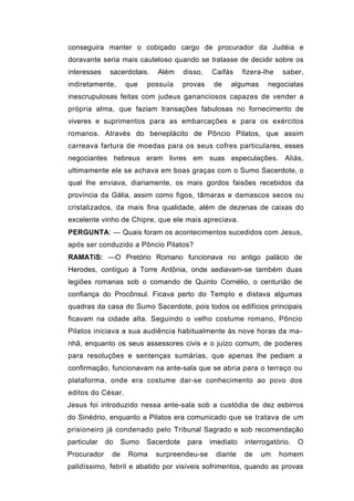 conseguira manter o cobiçado cargo de procurador da Judéia e
doravante seria mais cauteloso quando se tratasse de decidir sobre os
interesses    sacerdotais.   Além     disso,   Caifás     fizera-lhe   saber,
indiretamente,      que   possuía     provas    de   algumas      negociatas
inescrupulosas feitas com judeus gananciosos capazes de vender a
própria alma, que faziam transações fabulosas no fornecimento de
viveres e suprimentos para as embarcações e para os exércitos
romanos. Através do beneplácito de Pôncio Pilatos, que assim
carreava fartura de moedas para os seus cofres particulares, esses
negociantes hebreus eram livres em suas especulações. Aliás,
ultimamente ele se achava em boas graças com o Sumo Sacerdote, o
qual lhe enviava, diariamente, os mais gordos faisões recebidos da
província da Gália, assim como figos, tâmaras e damascos secos ou
cristalizados, da mais fina qualidade, além de dezenas de caixas do
excelente vinho de Chipre, que ele mais apreciava.
PERGUNTA: — Quais foram os acontecimentos sucedidos com Jesus,
após ser conduzido a Pôncio Pilatos?
RAMATíS: —O Pretório Romano funcionava no antigo palácio de
Herodes, contíguo à Torre Antônia, onde sediavam-se também duas
legiões romanas sob o comando de Quinto Cornélio, o centurião de
confiança do Procônsul. Ficava perto do Templo e distava algumas
quadras da casa do Sumo Sacerdote, pois todos os edifícios principais
ficavam na cidade alta. Seguindo o velho costume romano, Pôncio
Pilatos iniciava a sua audiência habitualmente às nove horas da ma-
nhã, enquanto os seus assessores civis e o juízo comum, de poderes
para resoluções e sentenças sumárias, que apenas lhe pediam a
confirmação, funcionavam na ante-sala que se abria para o terraço ou
plataforma, onde era costume dar-se conhecimento ao povo dos
editos do César.
Jesus foi introduzido nessa ante-sala sob a custódia de dez esbirros
do Sinédrio, enquanto a Pilatos era comunicado que se tratava de um
prisioneiro já condenado pelo Tribunal Sagrado e sob recomendação
particular   do    Sumo   Sacerdote    para    imediato   interrogatório.   O
Procurador    de    Roma     surpreendeu-se     diante    de   um      homem
palidíssimo, febril e abatido por visíveis sofrimentos, quando as provas
 