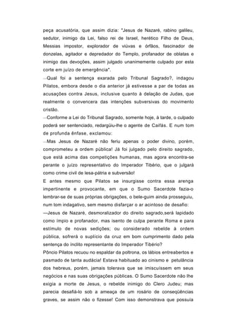 peça acusatória, que assim dizia: "Jesus de Nazaré, rabino galileu,
sedutor, inimigo da Lei, falso rei de Israel, herético Filho de Deus,
Messias impostor, explorador de viúvas e órfãos, fascinador de
donzelas, agitador e depredador do Templo, profanador de oblatas e
inimigo das devoções, assim julgado unanimemente culpado por esta
corte em juízo de emergência".
—Qual foi a sentença exarada pelo Tribunal Sagrado?, indagou

Pilatos, embora desde o dia anterior já estivesse a par de todas as
acusações contra Jesus, inclusive quanto à delação de Judas, que
realmente o convencera das intenções subversivas do movimento
cristão.
—Conforme a Lei do Tribunal Sagrado, somente hoje, à tarde, o culpado

poderá ser sentenciado, redargüiu-lhe o agente de Caifás. E num tom
de profunda ênfase, exclamou:
—Mas Jesus de Nazaré não feriu apenas o poder divino, porém,

comprometeu a ordem pública! Já foi julgado pelo direito sagrado,
que está acima das competições humanas, mas agora encontra-se
perante o juízo representativo do Imperador Tibério, que o julgará
como crime civil de lesa-pátria e subversão!
E antes mesmo que Pilatos se insurgisse contra essa arenga
impertinente e provocante, em que o Sumo Sacerdote fazia-o
lembrar-se de suas próprias obrigações, o bele-guim ainda prosseguiu,
num tom indagativo, sem mesmo disfarçar o ar acintoso de desafio:
—Jesus de Nazaré, desmoralizador do direito sagrado,será lapidado
como ímpio e profanador, mas isento de culpa perante Roma e para
estímulo de novas sedições; ou considerado rebelde à ordem
pública, sofrerá o suplício da cruz em bom cumprimento dado pela
sentença do ínclito representante do Imperador Tibério?
Pôncio Pilatos recuou no espaldar da poltrona, os lábios entreabertos e
pasmado de tanta audácia! Estava habituado ao cinismo e petulância
dos hebreus, porém, jamais tolerava que se imiscuíssem em seus
negócios e nas suas obrigações públicas. O Sumo Sacerdote não lhe
exigia a morte de Jesus, o rebelde inimigo do Clero Judeu; mas
parecia desafiá-lo sob a ameaça de um rosário de conseqüências
graves, se assim não o fizesse! Com isso demonstrava que possuía
 