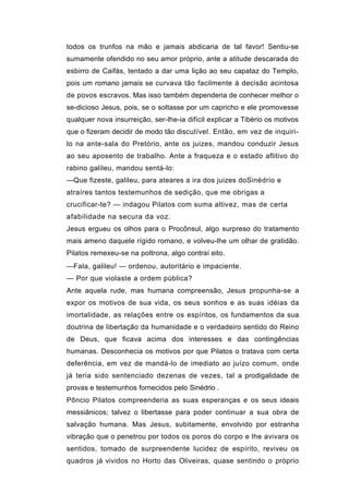 todos os trunfos na mão e jamais abdicaria de tal favor! Sentiu-se
sumamente ofendido no seu amor próprio, ante a atitude descarada do
esbirro de Caifás, tentado a dar uma lição ao seu capataz do Templo,
pois um romano jamais se curvava tão facilmente à decisão acintosa
de povos escravos. Mas isso também dependeria de conhecer melhor o
se-dicioso Jesus, pois, se o soltasse por um capricho e ele promovesse
qualquer nova insurreição, ser-lhe-ia difícil explicar a Tibério os motivos
que o fizeram decidir de modo tão discutível. Então, em vez de inquiri-
lo na ante-sala do Pretório, ante os juizes, mandou conduzir Jesus
ao seu aposento de trabalho. Ante a fraqueza e o estado aflitivo do
rabino galileu, mandou sentá-lo:
—Que fizeste, galileu, para ateares a ira dos juizes doSinédrio e
atraíres tantos testemunhos de sedição, que me obrigas a
crucificar-te? — indagou Pilatos com suma altivez, mas de certa
afabilidade na secura da voz.
Jesus ergueu os olhos para o Procônsul, algo surpreso do tratamento
mais ameno daquele rígido romano, e volveu-lhe um olhar de gratidão.
Pilatos remexeu-se na poltrona, algo contraí eito.
—Fala, galileu! — ordenou, autoritário e impaciente.
— Por que violaste a ordem pública?
Ante aquela rude, mas humana compreensão, Jesus propunha-se a
expor os motivos de sua vida, os seus sonhos e as suas idéias da
imortalidade, as relações entre os espíritos, os fundamentos da sua
doutrina de libertação da humanidade e o verdadeiro sentido do Reino
de Deus, que ficava acima dos interesses e das contingências
humanas. Desconhecia os motivos por que Pilatos o tratava com certa
deferência, em vez de mandá-lo de imediato ao juízo comum, onde
já teria sido sentenciado dezenas de vezes, tal a prodigalidade de
provas e testemunhos fornecidos pelo Sinédrio .
Pôncio Pilatos compreenderia as suas esperanças e os seus ideais
messiânicos; talvez o libertasse para poder continuar a sua obra de
salvação humana. Mas Jesus, subitamente, envolvido por estranha
vibração que o penetrou por todos os poros do corpo e lhe avivara os
sentidos, tomado de surpreendente lucidez de espírito, reviveu os
quadros já vividos no Horto das Oliveiras, quase sentindo o próprio
 