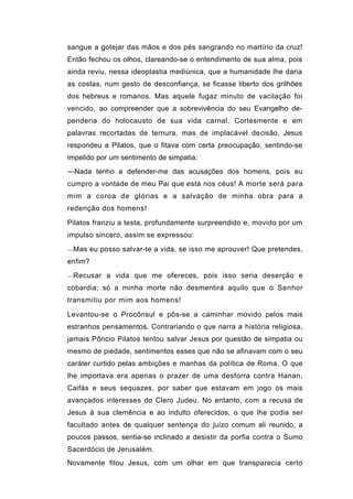 sangue a gotejar das mãos e dos pés sangrando no martírio da cruz!
Então fechou os olhos, clareando-se o entendimento de sua alma, pois
ainda reviu, nessa ideoplastia mediúnica, que a humanidade lhe daria
as costas, num gesto de desconfiança, se ficasse liberto dos grilhões
dos hebreus e romanos. Mas aquele fugaz minuto de vacilação foi
vencido, ao compreender que a sobrevivência do seu Evangelho de-
penderia do holocausto de sua vida carnal. Cortesmente e em
palavras recortadas de ternura, mas de implacável decisão, Jesus
respondeu a Pilatos, que o fitava com certa preocupação, sentindo-se
impelido por um sentimento de simpatia:
—Nada tenho a defender-me das acusações dos homens, pois eu
cumpro a vontade de meu Pai que está nos céus! A morte será para
mim a coroa de glórias e a salvação de minha obra para a
redenção dos homens!

Pilatos franziu a testa, profundamente surpreendido e, movido por um
impulso sincero, assim se expressou:

—Mas eu posso salvar-te a vida, se isso me aprouver! Que pretendes,

enfim?
—Recusar a vida que me ofereces, pois isso seria deserção e

cobardia; só a minha morte não desmentirá aquilo que o Senhor
transmitiu por mim aos homens!

Levantou-se o Procônsul e pôs-se a caminhar movido pelos mais
estranhos pensamentos. Contrariando o que narra a história religiosa,
jamais Pôncio Pilatos tentou salvar Jesus por questão de simpatia ou
mesmo de piedade, sentimentos esses que não se afinavam com o seu
caráter curtido pelas ambições e manhas da política de Roma. O que
lhe importava era apenas o prazer de uma desforra contra Hanan,
Caifás e seus sequazes, por saber que estavam em jogo os mais
avançados interesses do Clero Judeu. No entanto, com a recusa de
Jesus à sua clemência e ao indulto oferecidos, o que lhe podia ser
facultado antes de qualquer sentença do juízo comum ali reunido, a
poucos passos, sentia-se inclinado a desistir da porfia contra o Sumo
Sacerdócio de Jerusalém.
Novamente fitou Jesus, com um olhar em que transparecia certo
 