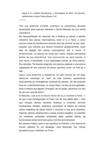 Adyar S. A. e Editora Pensamento, e "Elucidações do Além", da Ramatís,
     editada pela Livraria Freitas Bastos S.A
─────


com sua poderosa vontade, mobilizou os espantosos recursos
necessários para executar fielmente o Divino Mandato da sua tarefa
messiânica.
Na impossibilidade de requintar ele a matéria ou elevar o padrão
vibratório dos planos intermediários entre si e a Terra, o único
recurso viável do cientificismo cósmico teria de consistir na sua "auto-
redução" aos veículos que deveria incorporar gradativamente, quais
elos     de   ligação   dos    planos      subangélicos        até   à    carne.    O
escafandrista, ao descer ao fundo dos mares, embora permaneça
senhor de sua consciência, fica circunscrito ao meio líquido, à
sua fauna e densidade; a sua capacidade normal, do meio externo,
fica reduzida. Tal descida exige-lhe uma técnica especial e uma prévia
adaptação às leis naturais do plano aquático onde vai fixar-se e
agir.
Jesus, qual andorinha a debater-se no lodo viscoso de um lago,
deixou-se     submergir       no   "mar"    da   vida   humana,          ajustando-se
heroicamente às contingências sombrias do planeta. Se ele pudesse
fixar-se, instantaneamente, no corpo físico, na fase de sua gestação,
seria o mesmo que alguém conseguir, de um golpe, aprisionar um raio
de sol num vaso de barro!
O Messias, cuja aura é imenso facho de luz a envolver a Terra, —
do que a sua transfiguração no Tabor nos dá uma pálida idéia — teve
que     transpor    densas     barreiras    fluídicas     e    enfrentar     terríveis
bombardeios mentais, satânicos, suportando os efeitos da viscosa
névoa magnética do astral inferior a envolver a sua aura espiritual.
Vapores sádicos atingiram-lhe o campo emotivo-angélico, no turbilhão
de      vendavais   arrasantes     produzidos     pelas       paixões     tóxicas   da
humanidade ainda dominada pelos instintos animalizados!
Em sentido inverso, após o seu sacrifício no Calvário, o leu retorno ao
mundo celestial foi um desafogo, uma libertação dos liames
grosseiros que o retinham na Terra.
 