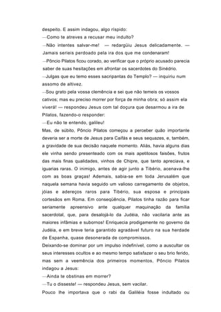 despeito. E assim indagou, algo ríspido:
—Como te atreves a recusar meu indulto?
—Não intentes salvar-me!       — redargüiu Jesus delicadamente. —
Jamais serieis perdoado pela ira dos que me condenaram!
—Pôncio Pilatos ficou corado, ao verificar que o próprio acusado parecia

saber de suas hesitações em afrontar os sacerdotes do Sinédrio.
—Julgas que eu temo esses sacripantas do Templo? — inquiriu num

assomo de altivez.
—Sou grato pela vossa clemência e sei que não temeis os vossos

cativos; mas eu preciso morrer por força de minha obra; só assim ela
viverá! — respondeu Jesus com tal doçura que desarmou a ira de
Pilatos, fazendo-o responder:
—Eu não te entendo, galileu!
Mas, de súbito, Pôncio Pilatos começou a perceber quão importante
deveria ser a morte de Jesus para Caifás e seus sequazes, e, também,
a gravidade de sua decisão naquele momento. Aliás, havia alguns dias
ele vinha sendo presenteado com os mais apetitosos faisões, frutos
das mais finas qualidades, vinhos de Chipre, que tanto apreciava, e
iguarias raras. O inimigo, antes de agir junto a Tibério, acenava-lhe
com as boas graças! Ademais, sabia-se em toda Jerusalém que
naquela semana havia seguido um valioso carregamento de objetos,
jóias e adereços raros para Tibério, sua esposa e principais
cortesãos em Roma. Em conseqüência, Pilatos tinha razão para ficar
seriamente   apreensivo    ante   qualquer   maquinação     da   família
sacerdotal, que, para desalojá-lo da Judéia, não vacilaria ante as
maiores infâmias e subornos! Enriquecia prodigamente no governo da
Judéia, e em breve teria garantido agradável futuro na sua herdade
de Espanha, quase desonerada de compromissos.
Deixando-se dominar por um impulso indefinível, como a auscultar os
seus interesses ocultos e ao mesmo tempo satisfazer o seu brio ferido,
mas sem a veemência dos primeiros momentos, Pôncio Pilatos
indagou a Jesus:
—Ainda te obstinas em morrer?
—Tu o disseste! — respondeu Jesus, sem vacilar.
Pouco lhe importava que o rabi da Galiléia fosse indultado ou
 