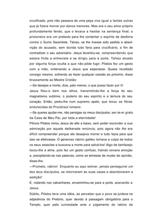 crucificado, pois não passava de uma peça viva igual a tantas outras
que já fizera morrer por danos menores. Mas era o seu amor próprio
profundamente ferido, que o levava a hesitar na sentença final; o
prisioneiro era um pretexto para lhe contentar o espírito de desforra
contra o Sumo Sacerdote. Talvez, se lhe tivesse sido pedida a absol-
vição do acusado, sem dúvida tudo faria para crucificá-lo, a fim de
contradizer o seu adversário. Jesus levantou-se, compreendendo que
estava finda a entrevista e se dirigiu para a porta. Talvez atuado
por alguma força oculta a que não pôde fugir, Pilatos fez um gesto
com a mão, ordenando a Jesus que esperasse. Quase revoltado
consigo mesmo, sofrendo ao fazer qualquer cessão ao próximo, disse
bruscamente ao Mestre Cristão:
—Se desejas a morte, dize, pelo menos, o que posso fazer por ti!
Jesus fitou-o bem nos olhos, transmitindo-lhe a força do seu
magnetismo sublime, o poderio do seu espírito e a ternura do seu
coração. Então, pediu-lhe num supremo apelo, que tocou as fibras
endurecidas do Procônsul romano:
—Se queres ajudar-me, não persigas os meus discípulos; ser-te-ei grato
da Casa de Meu Pai, por toda a eternidade!
Pôncio Pilatos mirou Jesus de alto a baixo, sem poder esconder a sua
admiração por aquela deliberada renúncia, pois agora não lhe era
difícil compreender porque ele desejava morrer e tudo fazia para que
isso se efetivasse. O generoso rabino galileu tomava a culpa de todos
os seus asseclas e buscava a morte para salvá-los! Algo de benfazejo
tocou-lhe a alma, pois fez um gesto confuso, traindo sincera emoção
e, precipitando-se nas palavras, como se temesse de mudar de opinião,
disse-lhe:
—Prometo, rabino! Enquanto eu aqui estiver, jamais perseguirei um
dos teus discípulos, se retornarem às suas casas e abandonarem a
sedição!
E, rodando nos calcanhares, encaminhou-se para a porta, acenando a
Jesus.
Súbito, Pilatos teve uma idéia, ao perceber que o povo se juntava na
adjacência do Pretório, quer devido à passagem obrigatória para o
Templo, quer pela curiosidade ante o julgamento do rabino da
 