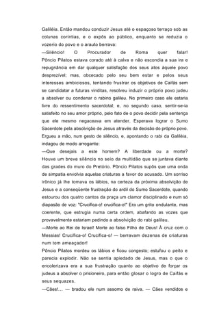 Galiléia. Então mandou conduzir Jesus até o espaçoso terraço sob as
colunas coríntias, e o expôs ao público, enquanto se reduzia o
vozerio do povo e o arauto berrava:
—Silêncio!      O       Procurador      de    Roma       quer      falar!
Pôncio Pilatos estava corado até à calva e não escondia a sua ira e
repugnância em dar qualquer satisfação dos seus atos àquele povo
desprezível; mas, obcecado pelo seu bem estar e pelos seus
interesses ambiciosos, tentando frustrar os objetivos de Caifás sem
se candidatar a futuras vinditas, resolveu induzir o próprio povo judeu
a absolver ou condenar o rabino galileu. No primeiro caso ele estaria
livre do ressentimento sacerdotal; e, no segundo caso, sentir-se-ia
satisfeito no seu amor próprio, pelo fato de o povo decidir pela sentença
que ele mesmo negaceava em atender. Esperava lograr o Sumo
Sacerdote pela absolvição de Jesus através da decisão do próprio povo.
Ergueu a mão, num gesto de silêncio, e, apontando o rabi da Galiléia,
indagou de modo arrogante:
—Que     desejais   a   este   homem?    A   liberdade   ou   a   morte?
Houve um breve silêncio no seio da multidão que se juntava diante
das grades do muro do Pretório. Pôncio Pilatos supôs que uma onda
de simpatia envolvia aquelas criaturas a favor do acusado. Um sorriso
irônico já lhe tomava os lábios, na certeza da próxima absolvição de
Jesus e a conseqüente frustração do ardil do Sumo Sacerdote, quando
estourou dos quatro cantos da praça um clamor disciplinado e num só
diapasão de voz: "Crucifica-o! crucifica-o!" Era um grito ondulante, mas
coerente, que estrugia numa certa ordem, abafando as vozes que
provavelmente estariam pedindo a absolvição do rabi galileu.
—Morte ao Rei de Israel! Morte ao falso Filho de Deus! À cruz com o
Messias! Crucifica-o! Crucifica-o! — berravam dezenas de criaturas
num tom ameaçador!
Pôncio Pilatos mordeu os lábios e ficou congesto; estufou o peito e
parecia explodir. Não se sentia apiedado de Jesus, mas o que o
encolerizava era a sua frustração quanto ao objetivo de forçar os
judeus a absolver o prisioneiro, para então glosar o logro de Caifás e
seus sequazes.
—Cães!... — bradou ele num assomo de raiva. — Cães vendidos e
 