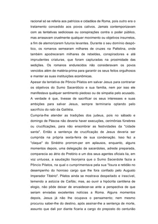 racional só se referia aos patrícios e cidadãos de Roma, pois outro era o
tratamento concedido aos povos cativos. Jamais contemporizavam
com as tentativas sediciosas ou conspirações contra o poder público,
mas arrasavam cruelmente qualquer movimento ou objetivos insurretos,
a fim de atemorizarem futuros levantes. Durante o seu domínio despó-
tico, os romanos semearam milhares de cruzes na Paltstina, onde
também apodreceram milhares de rebeldes, conspiradores e até
imprudentes criaturas, que foram capturadas na proximidade das
sedições. Os romanos endurecidos não consideravam os povos
vencidos além de matéria-prima para garantir os seus feitos orgulhosos
e manter as suas instituições econômicas.
Apesar da tentativa de Pôncio Pilatos em salvar Jesus para contrariar
os objetivos do Sumo Sacerdócio e sua família, nem por isso ele
manifestava qualquer sentimento piedoso ou de simpatia pelo acusado.
A verdade é que, tivesse de sacrificar os seus interesses e suas
ambições para salvar Jesus, sempre terminaria optando pelo
sacrifício do rabi da Galiléia.
Cumpria-lhe atender as tradições dos judeus, pois no sábado e
domingo de Páscoa não deveria haver execuções, cerimônias fúnebres
ou crucificações, para não ensombrar as festividades da "cidade
santa". Então a sentença de crucificação de Jesus deveria ser
cumprida na própria sexta-feira de sua condenação. Isso fez a
"claque" do Sinédrio prorrom-per em aplausos, enquanto, alguns
momentos depois, uma delegação de sacerdotes, adrede preparada,
comparecia ao átrio do Pretório e um dos seus agentes oficiais lia, em
voz untuosa, a saudação lisonjeira que o Sumo Sacerdote fazia a
Pôncio Pilatos, na qual o cumprimentava pela sua "lisura e retidão no
desempenho do honroso cargo que lhe fora confiado pelo Augusto
Imperador Tibério". Pilatos ainda se mostrava despeitado e irascível,
temendo a astúcia de Caifás; mas, ao ouvir a hipócrita cantilena de
elogio, não pôde deixar de envaidecer-se ante a perspectiva de que
seriam enviadas excelentes notícias a Roma. Alguns momentos
depois, Jesus já não lhe ocupava o pensamento; nem mesmo
procurou saber-lhe do destino, após assinar-lhe a sentença de morte,
assunto que dali por diante ficaria a cargo do preposto do centurião
 