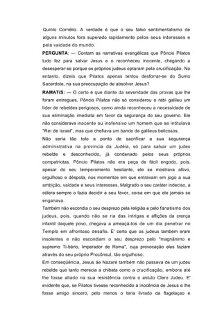 Quinto Cornélio. A verdade é que o seu falso sentimentalismo de
alguns minutos fora superado rapidamente pelos seus interesses e
pela vaidade do mundo.
PERGUNTA: — Contam as narrativas evangélicas que Pôncio Pilatos
tudo fez para salvar Jesus e o reconheceu inocente, chegando a
desesperar-se porque os próprios judeus optaram pela crucificação. No
entanto, dizeis que Pilatos apenas tentou desforrar-se do Sumo
Sacerdote, na sua preocupação de absolver Jesus?
RAMATíS: — O certo é que diante da severidade das provas que lhe
foram entregues, Pôncio Pilatos não só considerou o rabi galileu um
líder de rebeldes perigosos, como ainda reconheceu a necessidade de
sua eliminação imediata em favor da segurança do seu governo. Ele
não considerava inocente ou inofensivo um homem que se intitulava
"Rei de Israel", mas que chefiava um bando de galileus belicosos.
Não   seria   tão   tolo   a   ponto   de   sacrificar   a   sua    segurança
administrativa na província da Judéia, só para salvar um judeu
rebelde   e   desconhecido,      já    condenado    pelos    seus     próprios
compatriotas. Pôncio Pilatos não era peça de fácil engodo, pois,
apesar do seu temperamento hesitante, ele se mostrava altivo,
orgulhoso e déspota, nos momentos em que entravam em jogo a sua
ambição, vaidade e seus interesses. Malgrado o seu caráter indeciso, a
cólera sempre o fazia decidir a seu favor, coisa em que ele jamais se
enganava.
Também não escondia o seu desprezo pela religião e pelo fanatismo dos
judeus, pois, quando não se ria das intrigas e aflições da crença
infantil daquele povo, chegava a ameaçá-los de um dia penetrar no
Templo em afrontoso desafio. E' certo que os judeus também eram
insolentes e não escondiam o seu desprezo pelo "magnânimo e
supremo Ti-bério, Imperador de Roma", cuja provocação eles faziam
através do seu próprio Procônsul, tão orgulhoso.
Em conseqüência, Jesus áe Nazaré também não passava de um judeu
rebelde que tanto merecia a chibata como a crucificação, embora até
lhe fosse aliado na sua resistência contra o astuto Clero Judeu. E'
evidente que, se Pilatos tivesse reconhecido a inocência de Jesus e lhe
fosse amigo sincero, pelo menos o teria livrado da flagelaçao e
 