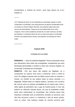 recomendado a "bebida da morte", para logo depois da cruci-
ficação (1).


─────


(1) A “bebioda da morte” só era ministrada por autorização superior a certos
condenados à crucificação, qure então gozavam de alguma consideração entre
os romanos ou tinham amigos influentes, que poderiam apelar para esse
recurso da morte piedosa. Tratava-se de uma bebida feita de um vinho
vinagroso, mirra e certa substência extraída de um cardo venenoso, da Índia,
que liquidava o condenado dentro de uma ou duas horas após a crucificação,
livrando-o dos padecimentos atrozes, que poderiam se prolongar por dias e
noites.


────────


                                Capítulo XXXI


                          O DRAMA DO CALVÁRIO



PERGUNTA: — Jesus foi realmente flagelado? Temos compulsado obras
que desmentem esse relato dos evangelistas, considerando que seria
demasiada perversidade e contrária à ética dos romanos flagelar um
condenado à sentença de crucificação!
RAMAT1S: —Por que Jesus não poderia ser flagelado, se o
condenaram ao suplício mais atroz e infamante, como a morte na
cruz? Os castigos corporais eram de hábito comum entre os romanos; o
chicote, um símbolo do seu poderio sobre os povos vencidos, e a
flagelação, embora fosse um método bárbaro, consistia num corretivo
tão comum entre os próprios concidadãos de um mesmo país, como o
velho regime da palmatória sob o jugo do mestre-escola. E isso não
poderia ser diferente naquela época, em que as qualidades cristãs
ainda eram embrionárias na humanidade. Aos romanos pouco lhes
importava a distinção entre os prisioneiros vencidos ou escravos, pois
não lhes minorava a pena e o tratamento o fato de serem pobres,
ricos ou cultos, mas qualquer reação do vencido punia-se pelo
 