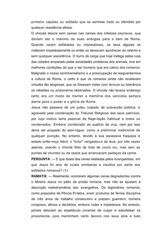 primeiro capataz ou soldado que se sentisse irado ou ofendido por
qualquer resistência alheia.
O chicote descia sem cessar nas carnes dos infelizes escravos, que
deviam dar o máximo de suas energias para o bem de Roma.
Quando caíam esfaliados ou imprestáveis, os seus algozes os
matavam impiedosamente ou então os deixavam apodrecer ao relento e
sem qualquer assistência. O burro de carga que hoje trafega pelas ruas
das cidades amparado pelas sociedades protetoras dos animais, vive em
melhores condições do que o ser humano que era cativo dos romanos.
Malgrado o nosso sentimentalismo e a preocupação de resguardarmos
a cultura de Roma, o certo é que os romanos ainda não revelavam
virtudes tão elogiosas, que os fizessem tratar com ternura ou tolerância
os rebeldes ou prisioneiros obstinados. O chicote não levava endereço
certo; era um modo de manter a memória dos vencidos sempre
alerta para o poder e a glória de Roma.
Jesus não passava de um judeu culpado de subversão pública, e
agravado pela condenação do Tribunal Religioso dos seus patrícios,
por cujo motivo seria passível da flage-lação habitual a todos os
condenados. Embora condenado ao suplício da cruz, nem por isso
devia ser poupado do azor-rague, como a preliminar tradicional de
qualquer punição. No entanto, devido à sua excessiva fraqueza e
estado enfer-miço febril, o "lictor" vergastou-o de leve, por três vezes
apenas, usando o chicote feito de tiras de couro cru, mas sem as
pontas de chumbo ou de ossos que arrancavam pedaços da carne.
PERGUNTA: — E que dizeis das cenas relatadas pelos evangelistas, em
que Jesus foi alvo de cruéis zombarias e insultos por parte dos
soldados romanos? (1)
RAMATíS: — Realmente, ocorreram algumas cenas degradantes contra
o Mestre Jesus no pátio da prisão romana, mas não se ajustam à
descrição melodramática dos evangelhos. Os legiónários romanos,
como prepostos de Pôncio Pi-latos, eram produtos de férrea disciplina
de três anos de trabalho consecutivo e preparo guerreiro; homens
corajosos, altivos e decididos, embora rudes e impiedosos. No entanto,
jamais desciam ao espetáculo circense de cuspir e esbofetear os
prisioneiros, pois mantinham certo decoro nos seus atos e tudo
 